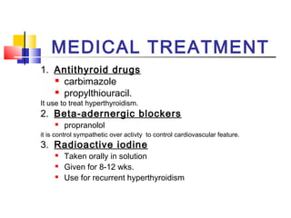 MEDICAL TREATMENT 
1. Antithyroid drugs 
 carbimazole 
 propylthiouracil. 
It use to treat hyperthyroidism. 
2. Beta-adernergic blockers 
 propranolol 
it is control sympathetic over activty to control cardiovascular feature. 
3. Radioactive iodine 
 Taken orally in solution 
 Given for 8-12 wks. 
 Use for recurrent hyperthyroidism 
 