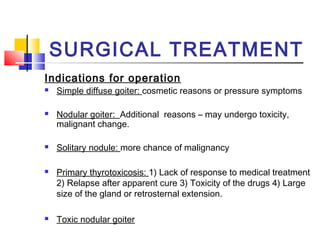 SURGICAL TREATMENT 
Indications for operation 
 Simple diffuse goiter: cosmetic reasons or pressure symptoms 
 Nodular goiter: Additional reasons – may undergo toxicity, 
malignant change. 
 Solitary nodule: more chance of malignancy 
 Primary thyrotoxicosis: 1) Lack of response to medical treatment 
2) Relapse after apparent cure 3) Toxicity of the drugs 4) Large 
size of the gland or retrosternal extension. 
 Toxic nodular goiter 
 
