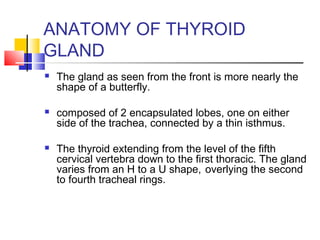ANATOMY OF THYROID 
GLAND 
 The gland as seen from the front is more nearly the 
shape of a butterfly. 
 composed of 2 encapsulated lobes, one on either 
side of the trachea, connected by a thin isthmus. 
 The thyroid extending from the level of the fifth 
cervical vertebra down to the first thoracic. The gland 
varies from an H to a U shape, overlying the second 
to fourth tracheal rings. 
 