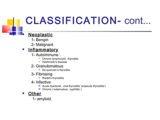 CLASSIFICATION- cont... 
 Neoplastic 
1- Bengin 
2- Malignant 
 Inflammatory 
1- Autoimmune : 
 Chronic lymphocytic thyroditis 
 Hashimoto’s disease 
2- Granulomatous 
 De quervain’s thyroditis 
3- Fibrosing 
 Riedel’s thyroiditis 
4- Infective 
 Acute (bacterial , viral thyroiditis ‘subacute thyroiditis’) 
 Chronic ( tuberculous , syphilitic ) 
 Other 
1- amyloid. 
 