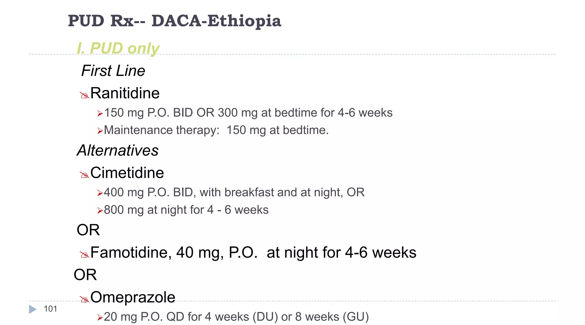 PUD Rx-- DACA-Ethiopia
101
I. PUD only
First Line
Ranitidine
150 mg P.O. BID OR 300 mg at bedtime for 4-6 weeks
Maintenance therapy: 150 mg at bedtime.
Alternatives
Cimetidine
400 mg P.O. BID, with breakfast and at night, OR
800 mg at night for 4 - 6 weeks
OR
Famotidine, 40 mg, P.O. at night for 4-6 weeks
OR
Omeprazole
20 mg P.O. QD for 4 weeks (DU) or 8 weeks (GU)
 