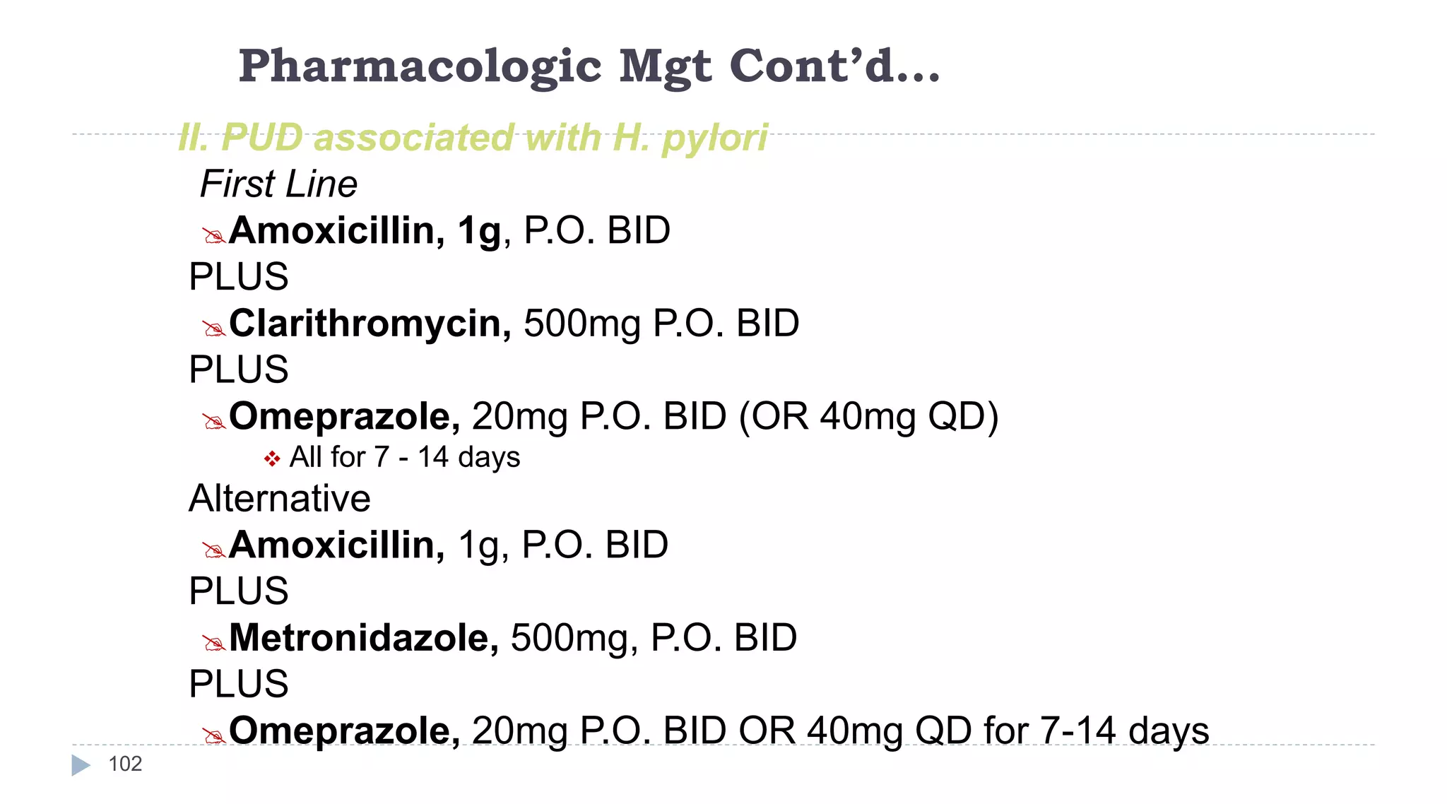 Pharmacologic Mgt Cont’d…
102
II. PUD associated with H. pylori
First Line
Amoxicillin, 1g, P.O. BID
PLUS
Clarithromycin, 500mg P.O. BID
PLUS
Omeprazole, 20mg P.O. BID (OR 40mg QD)
 All for 7 - 14 days
Alternative
Amoxicillin, 1g, P.O. BID
PLUS
Metronidazole, 500mg, P.O. BID
PLUS
Omeprazole, 20mg P.O. BID OR 40mg QD for 7-14 days
 