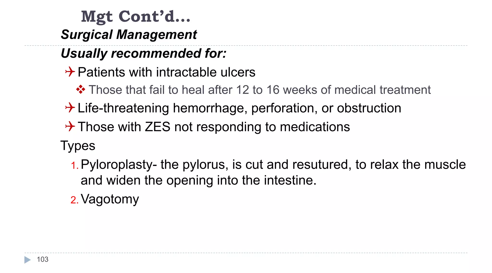 Mgt Cont’d…
103
Surgical Management
Usually recommended for:
Patients with intractable ulcers
 Those that fail to heal after 12 to 16 weeks of medical treatment
Life-threatening hemorrhage, perforation, or obstruction
Those with ZES not responding to medications
Types
1. Pyloroplasty- the pylorus, is cut and resutured, to relax the muscle
and widen the opening into the intestine.
2. Vagotomy
 