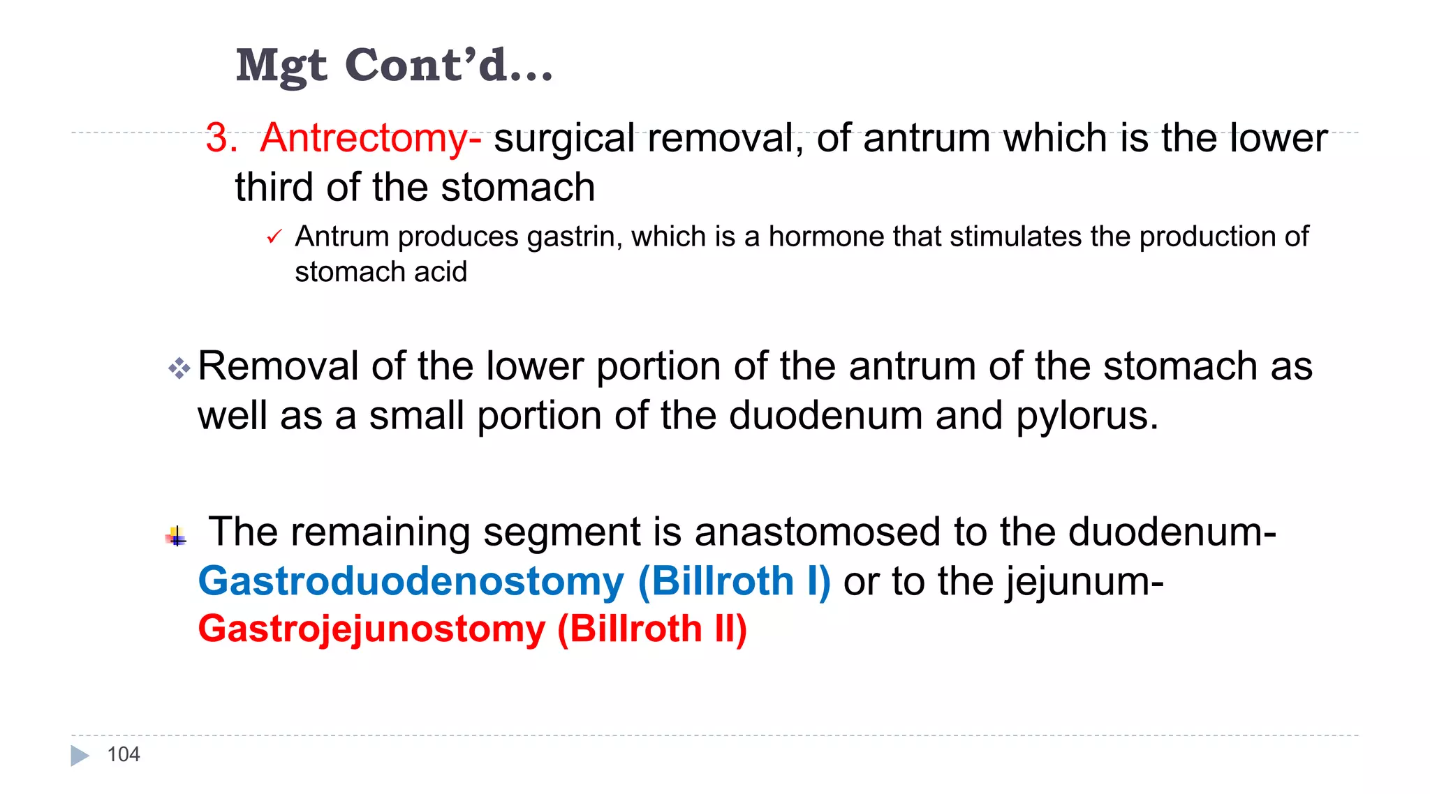 Mgt Cont’d…
104
3. Antrectomy- surgical removal, of antrum which is the lower
third of the stomach
 Antrum produces gastrin, which is a hormone that stimulates the production of
stomach acid
Removal of the lower portion of the antrum of the stomach as
well as a small portion of the duodenum and pylorus.
The remaining segment is anastomosed to the duodenum-
Gastroduodenostomy (Billroth I) or to the jejunum-
Gastrojejunostomy (Billroth II)
 