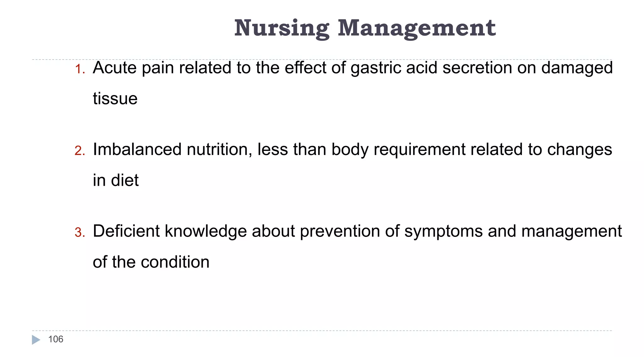 Nursing Management
106
1. Acute pain related to the effect of gastric acid secretion on damaged
tissue
2. Imbalanced nutrition, less than body requirement related to changes
in diet
3. Deficient knowledge about prevention of symptoms and management
of the condition
 