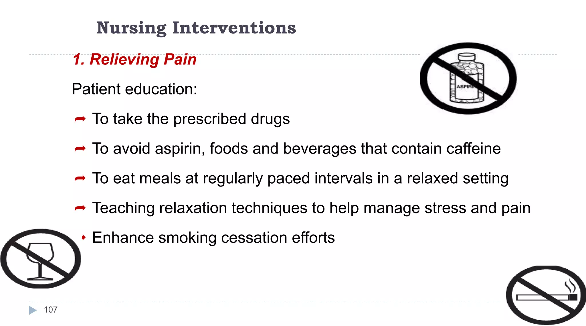 Nursing Interventions
107
1. Relieving Pain
Patient education:
 To take the prescribed drugs
 To avoid aspirin, foods and beverages that contain caffeine
 To eat meals at regularly paced intervals in a relaxed setting
 Teaching relaxation techniques to help manage stress and pain
 Enhance smoking cessation efforts
 