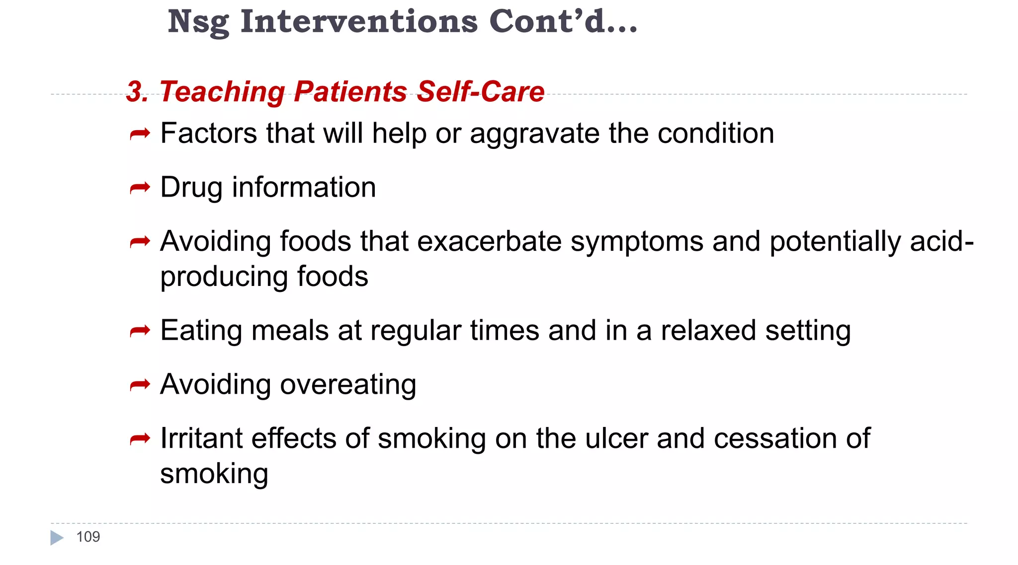 Nsg Interventions Cont’d…
109
3. Teaching Patients Self-Care
 Factors that will help or aggravate the condition
 Drug information
 Avoiding foods that exacerbate symptoms and potentially acid-
producing foods
 Eating meals at regular times and in a relaxed setting
 Avoiding overeating
 Irritant effects of smoking on the ulcer and cessation of
smoking
 