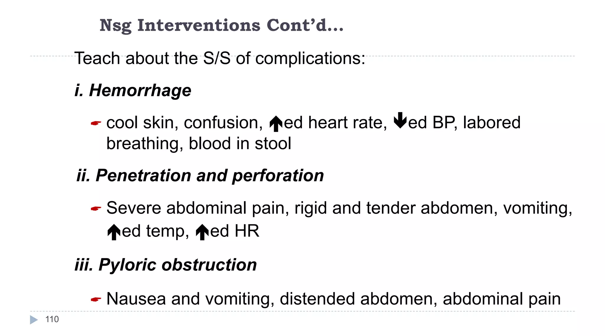 Nsg Interventions Cont’d…
110
Teach about the S/S of complications:
i. Hemorrhage
 cool skin, confusion, ed heart rate, ed BP, labored
breathing, blood in stool
ii. Penetration and perforation
 Severe abdominal pain, rigid and tender abdomen, vomiting,
ed temp, ed HR
iii. Pyloric obstruction
 Nausea and vomiting, distended abdomen, abdominal pain
 