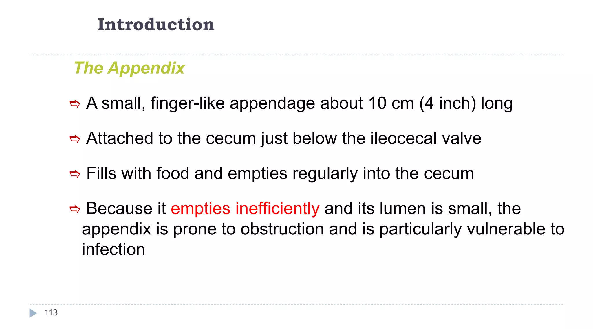 Introduction
113
The Appendix
 A small, finger-like appendage about 10 cm (4 inch) long
 Attached to the cecum just below the ileocecal valve
 Fills with food and empties regularly into the cecum
 Because it empties inefficiently and its lumen is small, the
appendix is prone to obstruction and is particularly vulnerable to
infection
 
