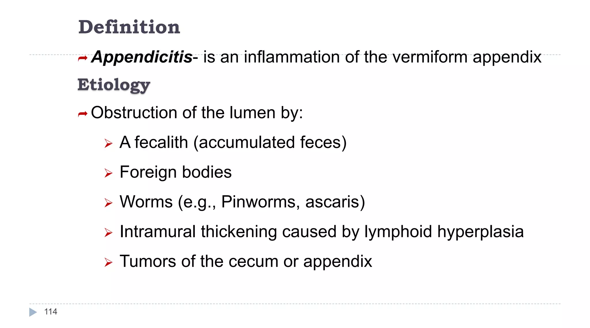 Definition
114
 Appendicitis- is an inflammation of the vermiform appendix
Etiology
 Obstruction of the lumen by:
 A fecalith (accumulated feces)
 Foreign bodies
 Worms (e.g., Pinworms, ascaris)
 Intramural thickening caused by lymphoid hyperplasia
 Tumors of the cecum or appendix
 