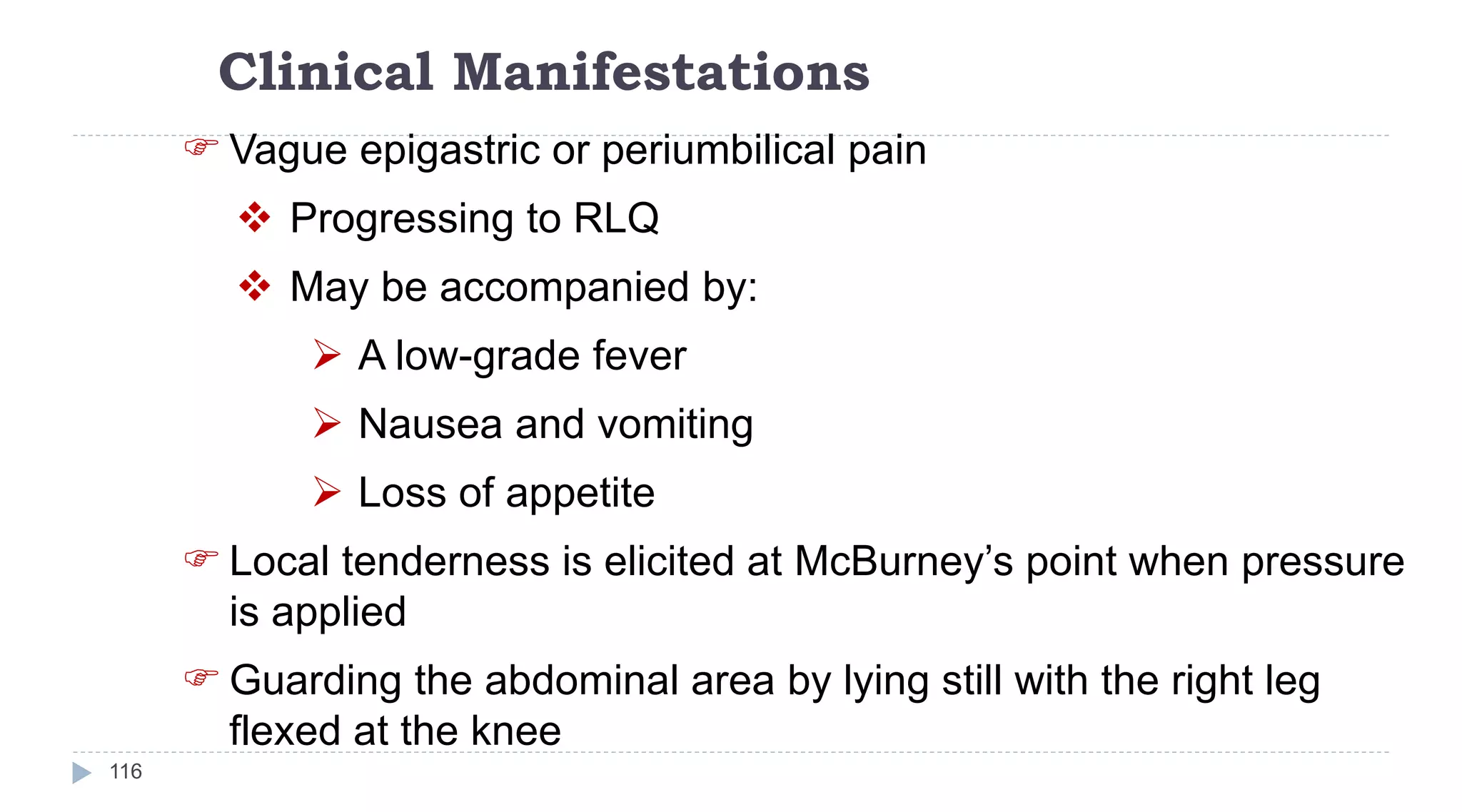 Clinical Manifestations
116
 Vague epigastric or periumbilical pain
 Progressing to RLQ
 May be accompanied by:
 A low-grade fever
 Nausea and vomiting
 Loss of appetite
 Local tenderness is elicited at McBurney’s point when pressure
is applied
 Guarding the abdominal area by lying still with the right leg
flexed at the knee
 