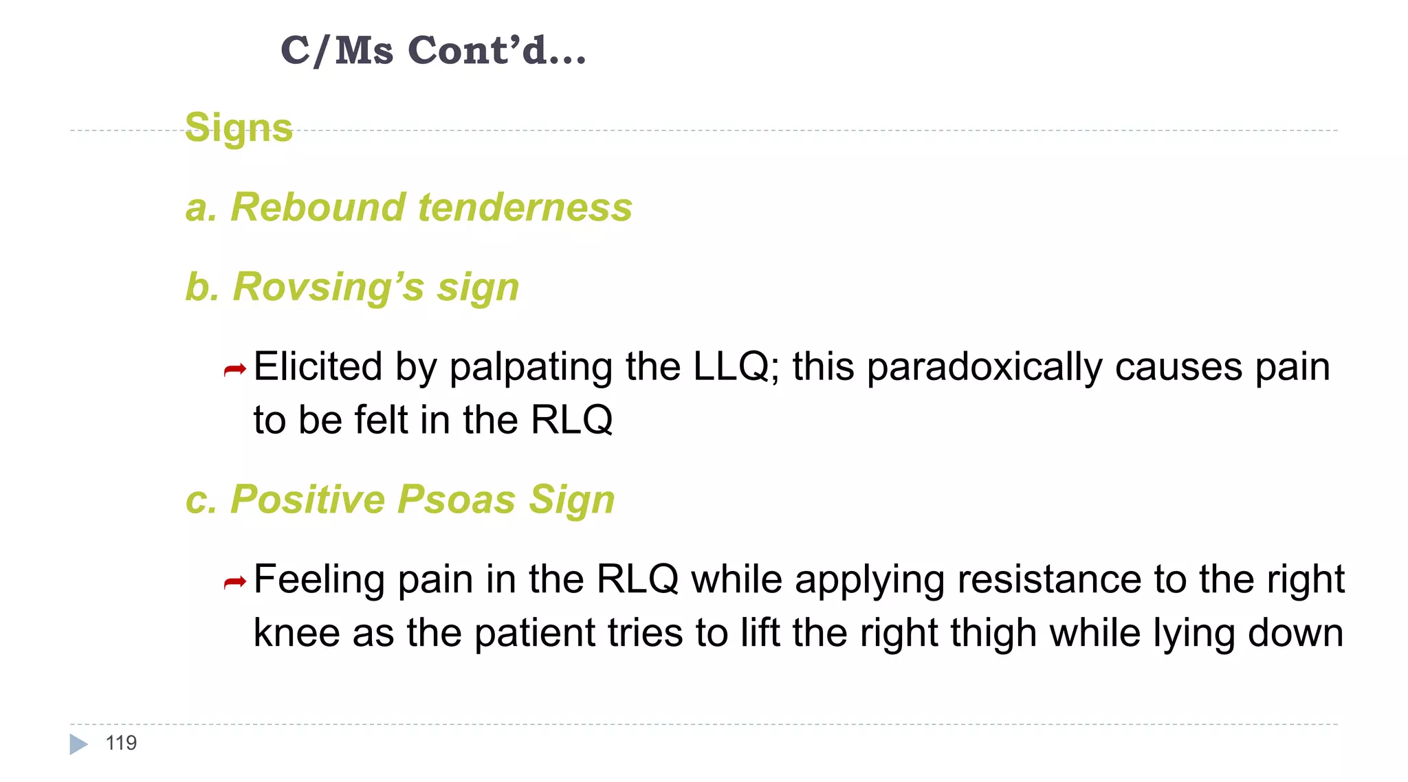 C/Ms Cont’d…
119
Signs
a. Rebound tenderness
b. Rovsing’s sign
Elicited by palpating the LLQ; this paradoxically causes pain
to be felt in the RLQ
c. Positive Psoas Sign
Feeling pain in the RLQ while applying resistance to the right
knee as the patient tries to lift the right thigh while lying down
 
