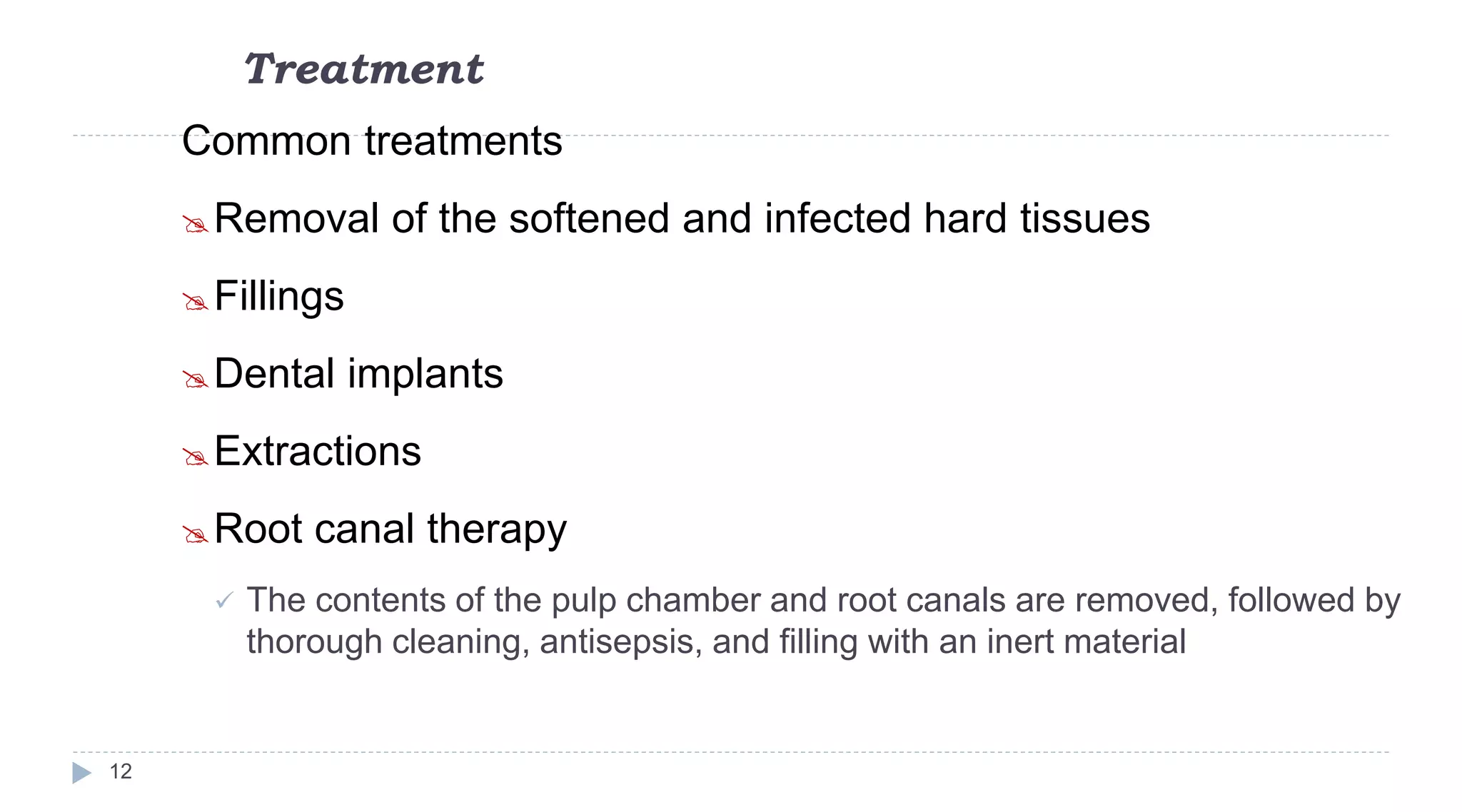 Treatment
12
Common treatments
Removal of the softened and infected hard tissues
Fillings
Dental implants
Extractions
Root canal therapy
 The contents of the pulp chamber and root canals are removed, followed by
thorough cleaning, antisepsis, and filling with an inert material
 