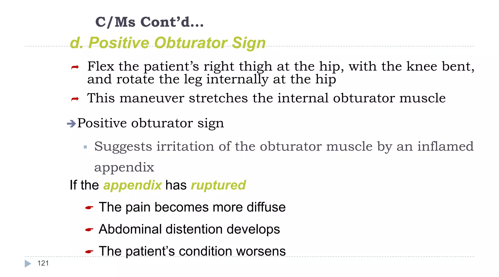 C/Ms Cont’d…
121
d. Positive Obturator Sign
 Flex the patient’s right thigh at the hip, with the knee bent,
and rotate the leg internally at the hip
 This maneuver stretches the internal obturator muscle
Positive obturator sign
 Suggests irritation of the obturator muscle by an inflamed
appendix
If the appendix has ruptured
 The pain becomes more diffuse
 Abdominal distention develops
 The patient’s condition worsens
 