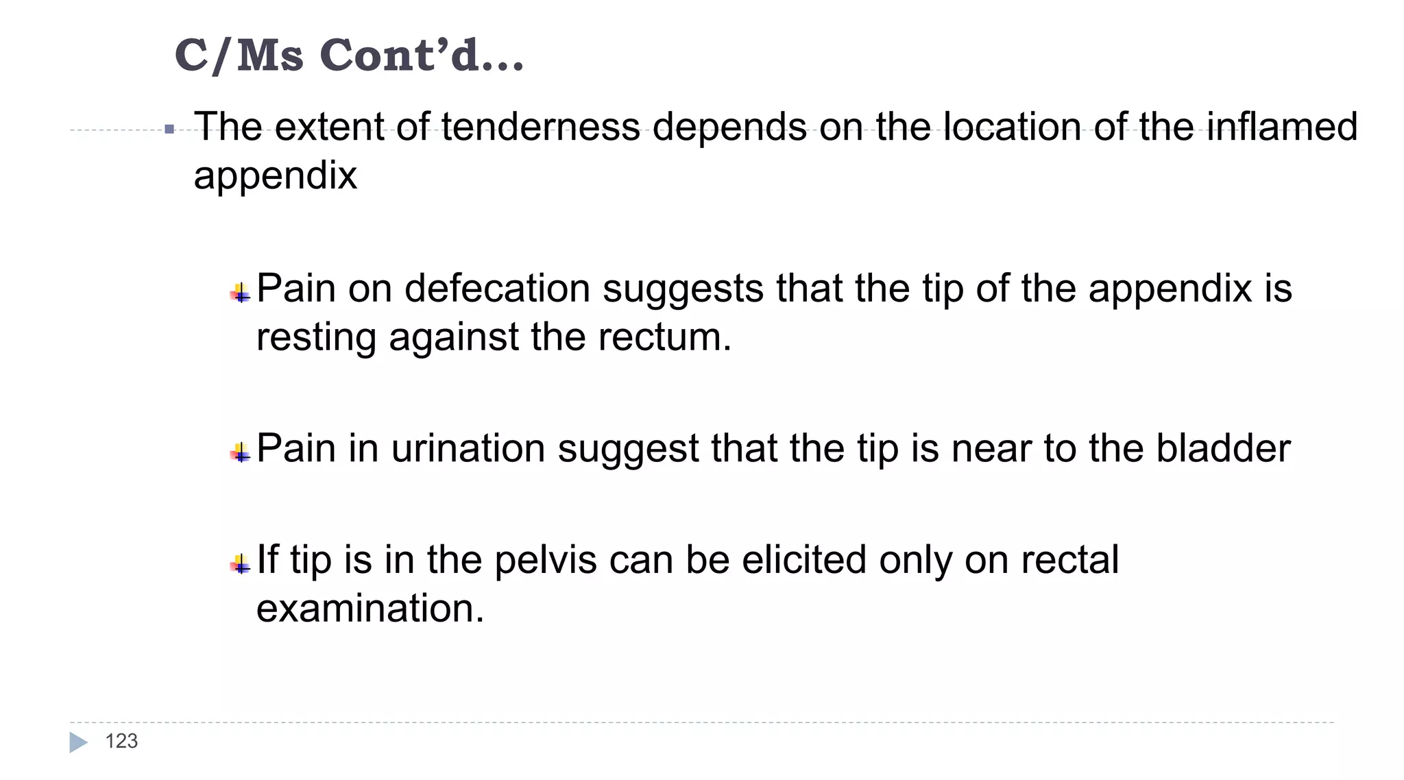 C/Ms Cont’d…
123
 The extent of tenderness depends on the location of the inflamed
appendix
Pain on defecation suggests that the tip of the appendix is
resting against the rectum.
Pain in urination suggest that the tip is near to the bladder
If tip is in the pelvis can be elicited only on rectal
examination.
 