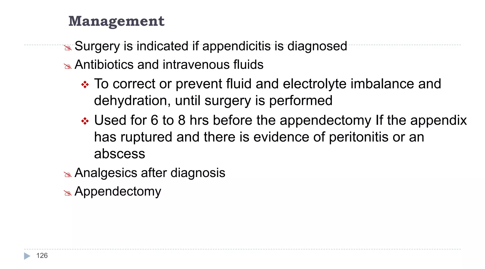 Management
126
 Surgery is indicated if appendicitis is diagnosed
 Antibiotics and intravenous fluids
 To correct or prevent fluid and electrolyte imbalance and
dehydration, until surgery is performed
 Used for 6 to 8 hrs before the appendectomy If the appendix
has ruptured and there is evidence of peritonitis or an
abscess
 Analgesics after diagnosis
 Appendectomy
 