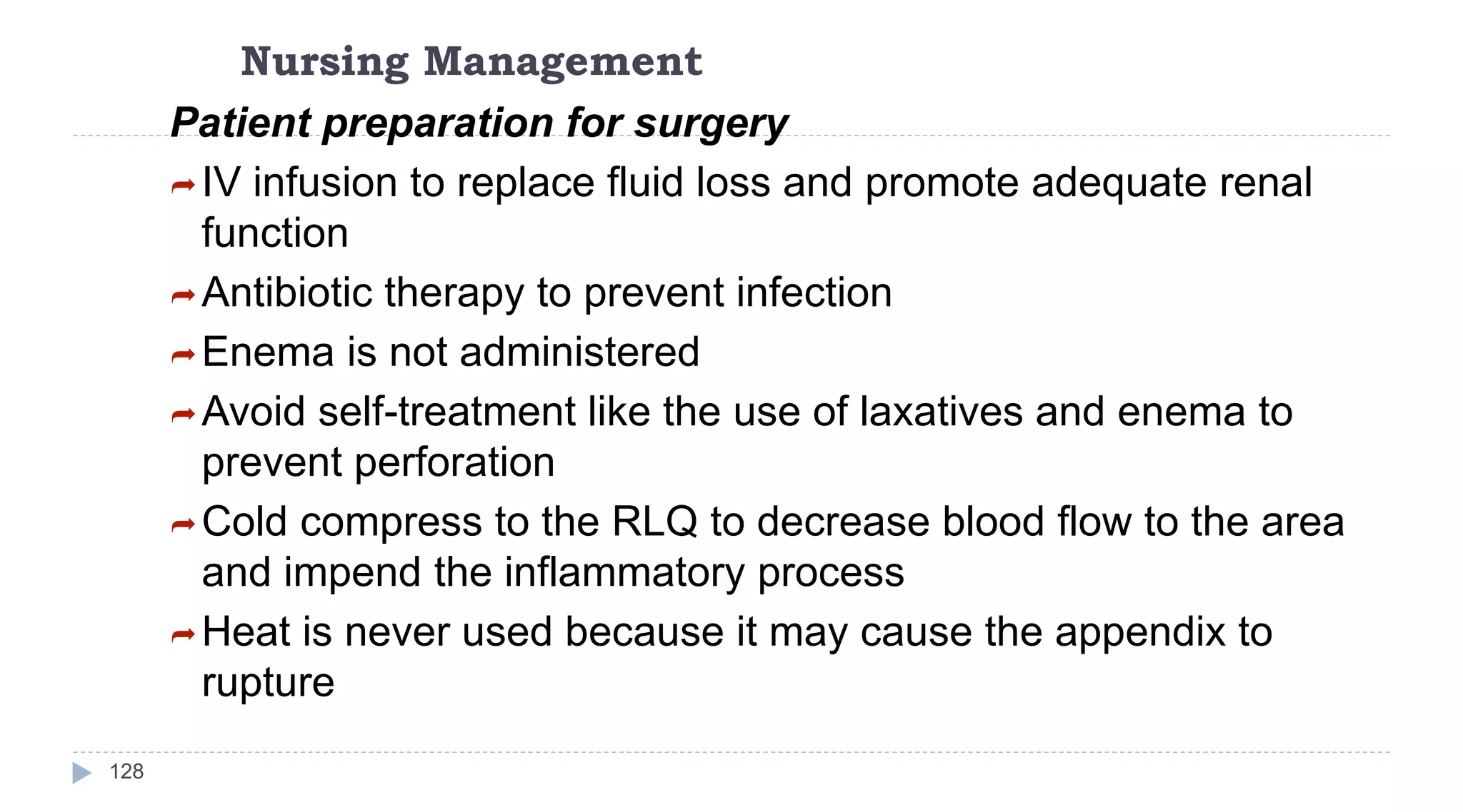 Nursing Management
128
Patient preparation for surgery
IV infusion to replace fluid loss and promote adequate renal
function
Antibiotic therapy to prevent infection
Enema is not administered
Avoid self-treatment like the use of laxatives and enema to
prevent perforation
Cold compress to the RLQ to decrease blood flow to the area
and impend the inflammatory process
Heat is never used because it may cause the appendix to
rupture
 