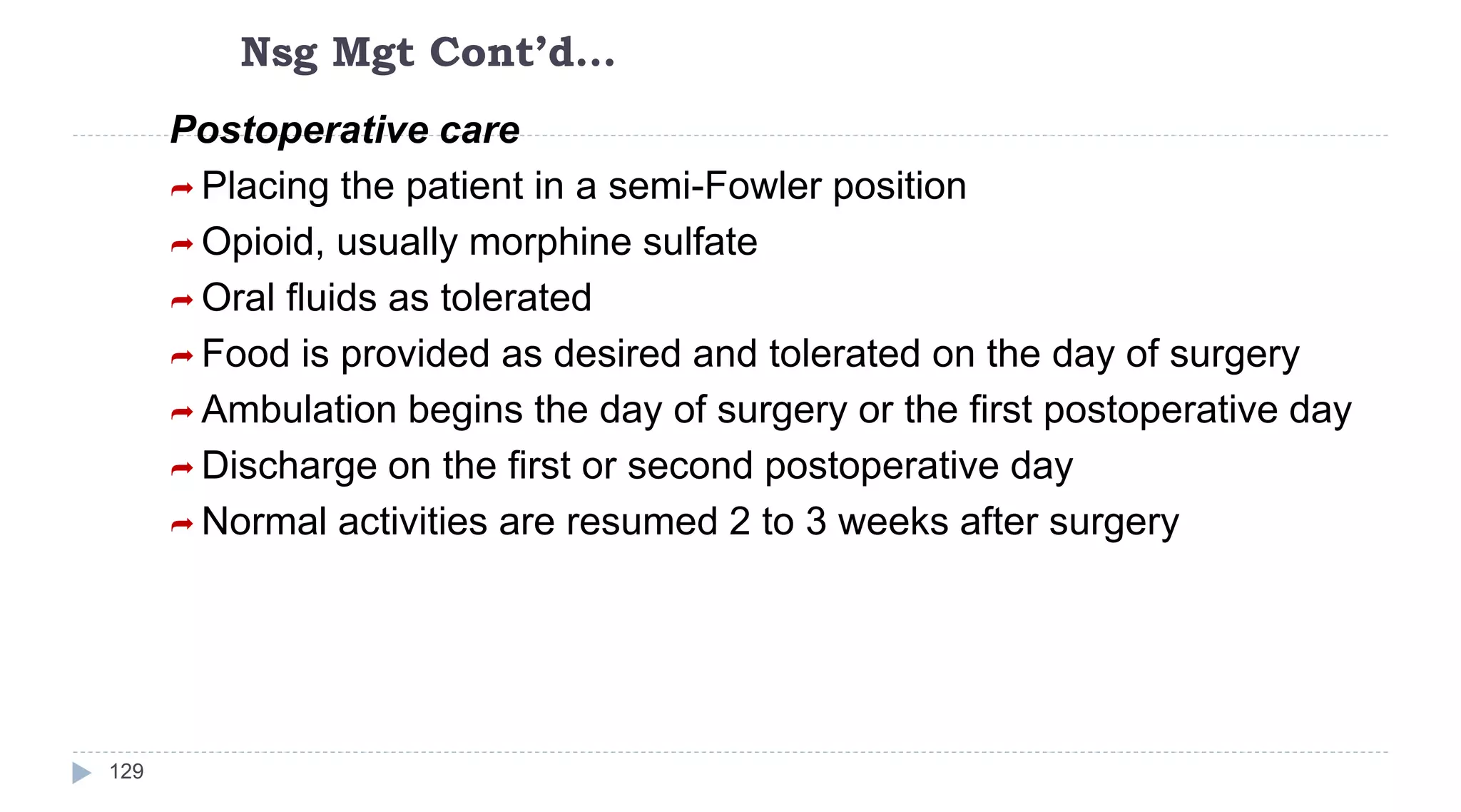 Nsg Mgt Cont’d…
129
Postoperative care
 Placing the patient in a semi-Fowler position
 Opioid, usually morphine sulfate
 Oral fluids as tolerated
 Food is provided as desired and tolerated on the day of surgery
 Ambulation begins the day of surgery or the first postoperative day
 Discharge on the first or second postoperative day
 Normal activities are resumed 2 to 3 weeks after surgery
 