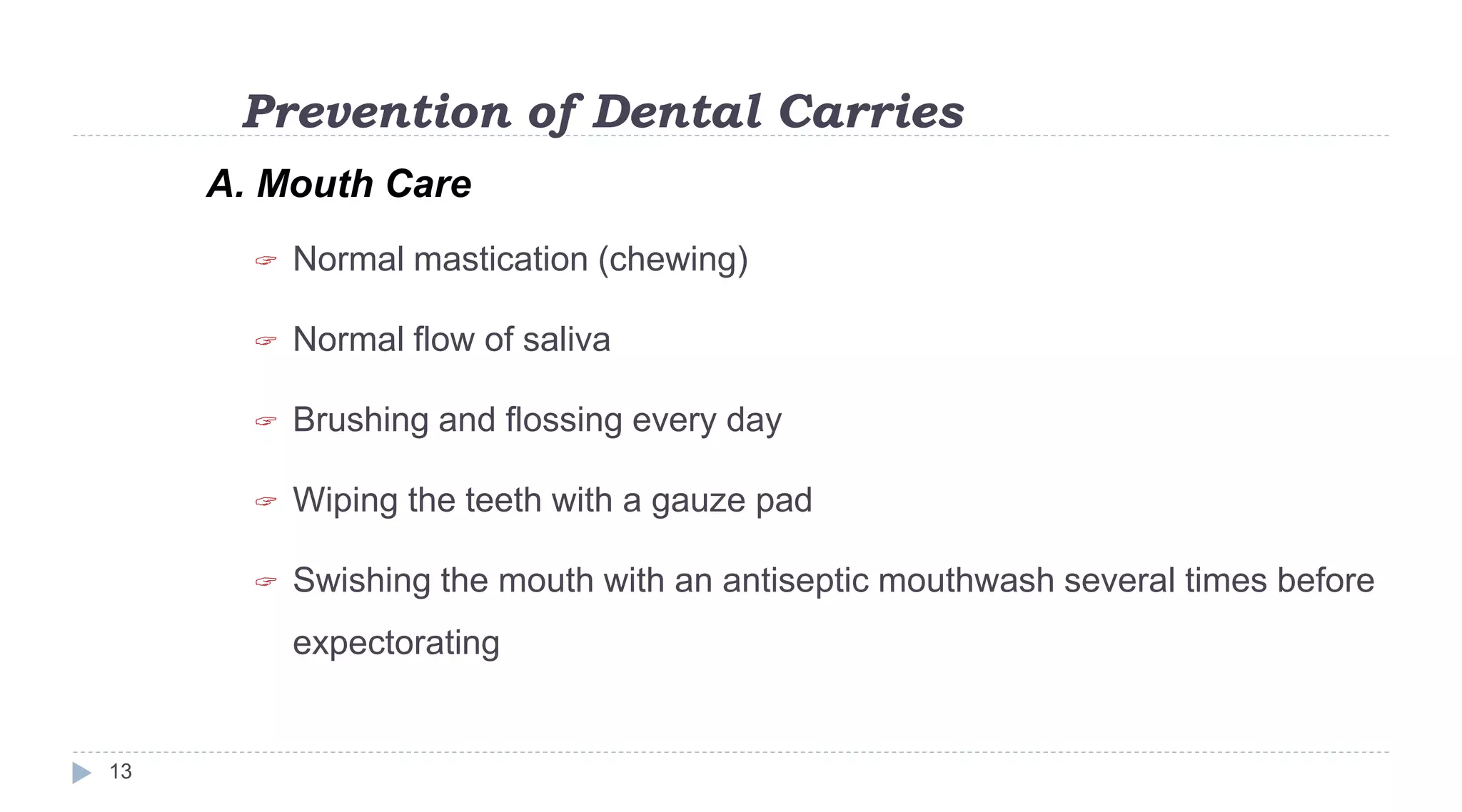 Prevention of Dental Carries
13
A. Mouth Care
 Normal mastication (chewing)
 Normal flow of saliva
 Brushing and flossing every day
 Wiping the teeth with a gauze pad
 Swishing the mouth with an antiseptic mouthwash several times before
expectorating
 