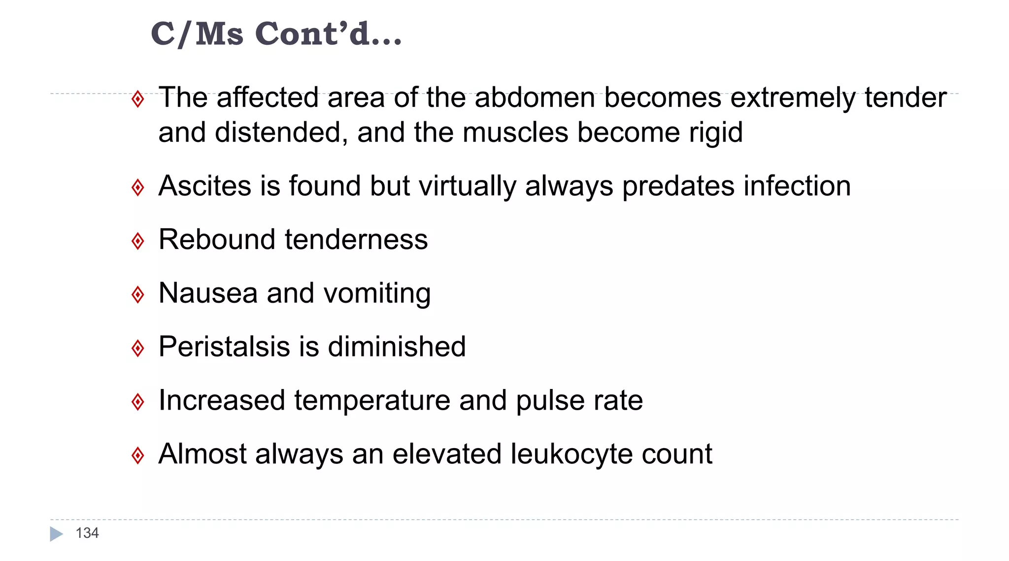 C/Ms Cont’d…
134
 The affected area of the abdomen becomes extremely tender
and distended, and the muscles become rigid
 Ascites is found but virtually always predates infection
 Rebound tenderness
 Nausea and vomiting
 Peristalsis is diminished
 Increased temperature and pulse rate
 Almost always an elevated leukocyte count
 
