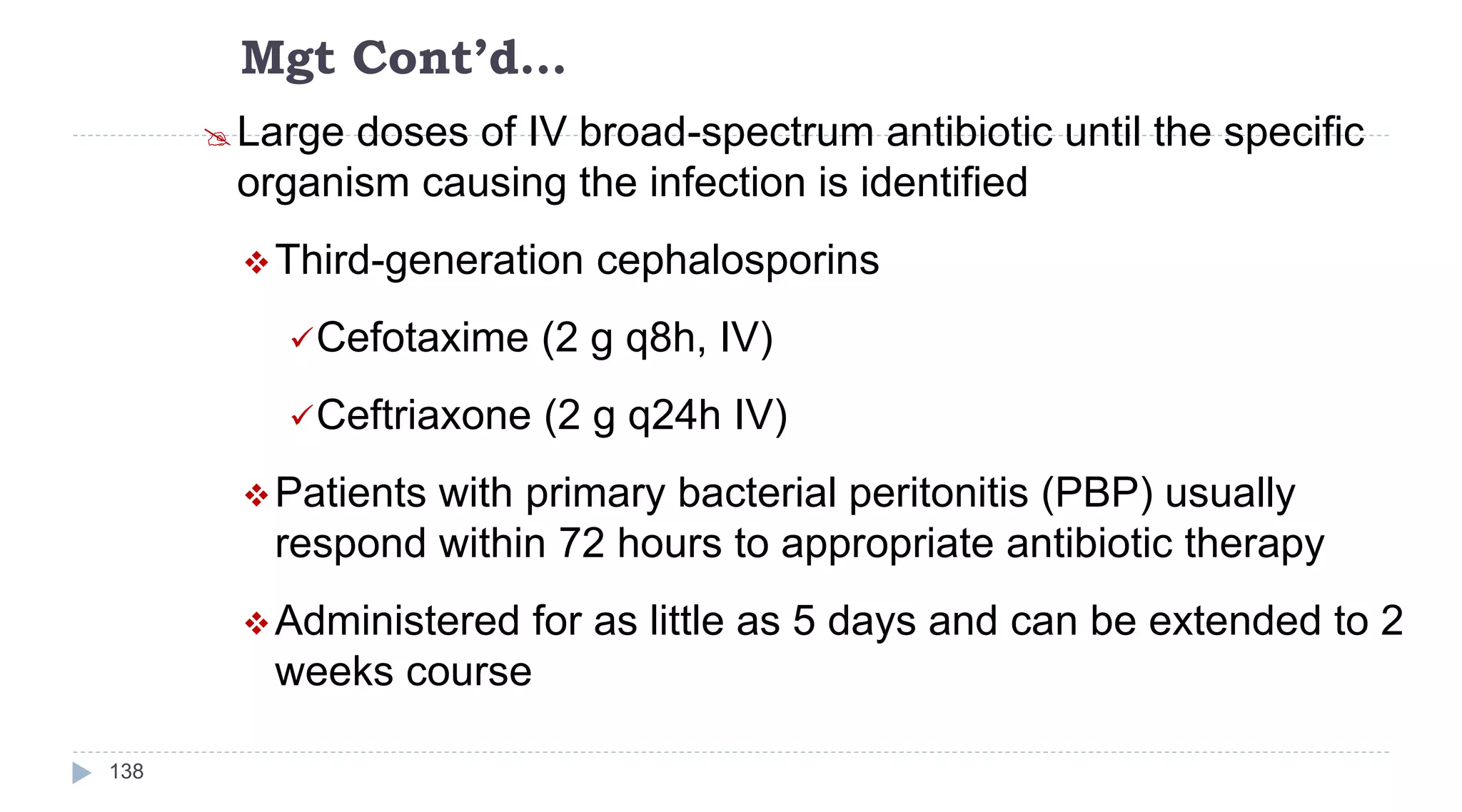 Mgt Cont’d…
138
Large doses of IV broad-spectrum antibiotic until the specific
organism causing the infection is identified
Third-generation cephalosporins
Cefotaxime (2 g q8h, IV)
Ceftriaxone (2 g q24h IV)
Patients with primary bacterial peritonitis (PBP) usually
respond within 72 hours to appropriate antibiotic therapy
Administered for as little as 5 days and can be extended to 2
weeks course
 