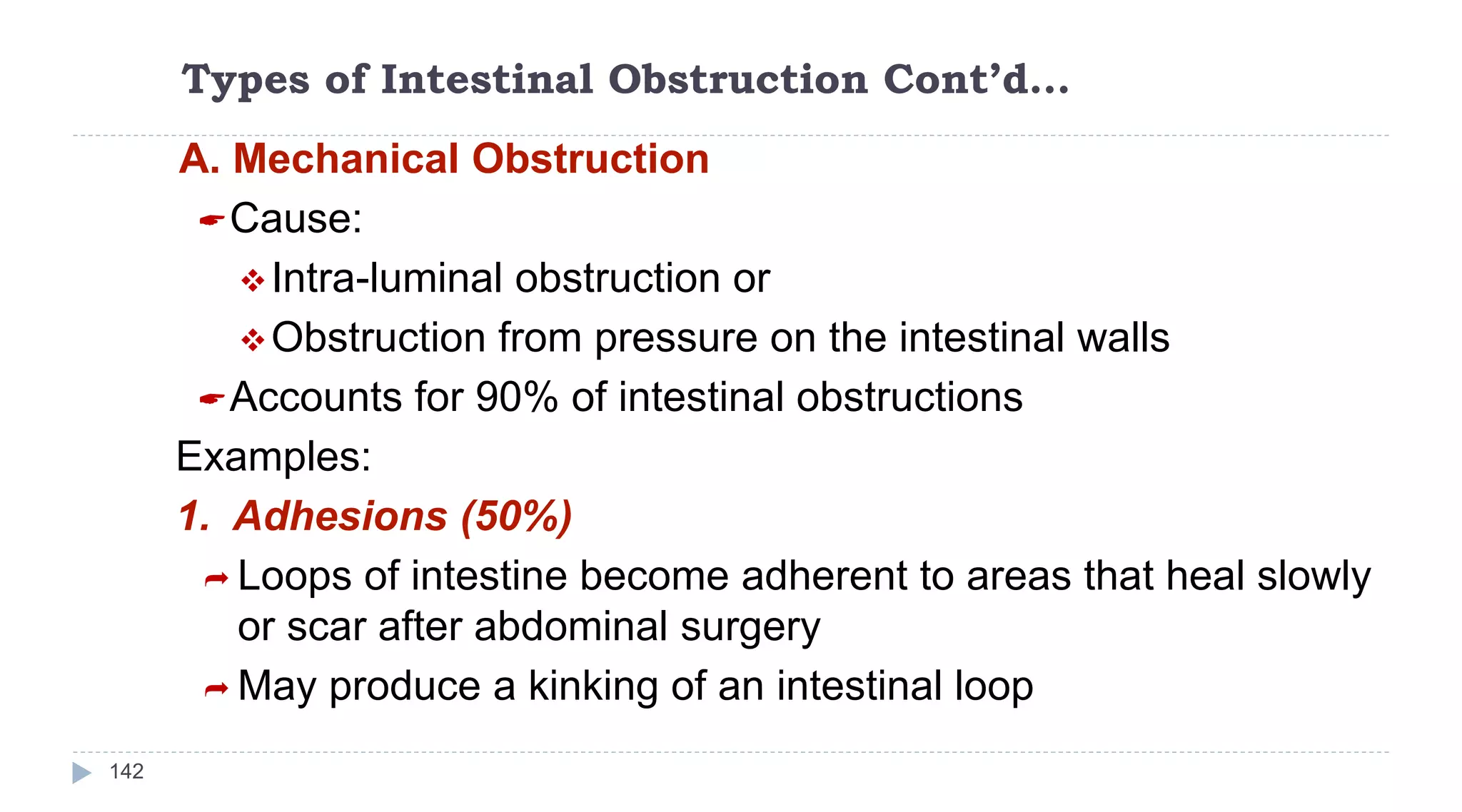 Types of Intestinal Obstruction Cont’d…
142
A. Mechanical Obstruction
Cause:
Intra-luminal obstruction or
Obstruction from pressure on the intestinal walls
Accounts for 90% of intestinal obstructions
Examples:
1. Adhesions (50%)
 Loops of intestine become adherent to areas that heal slowly
or scar after abdominal surgery
 May produce a kinking of an intestinal loop
 
