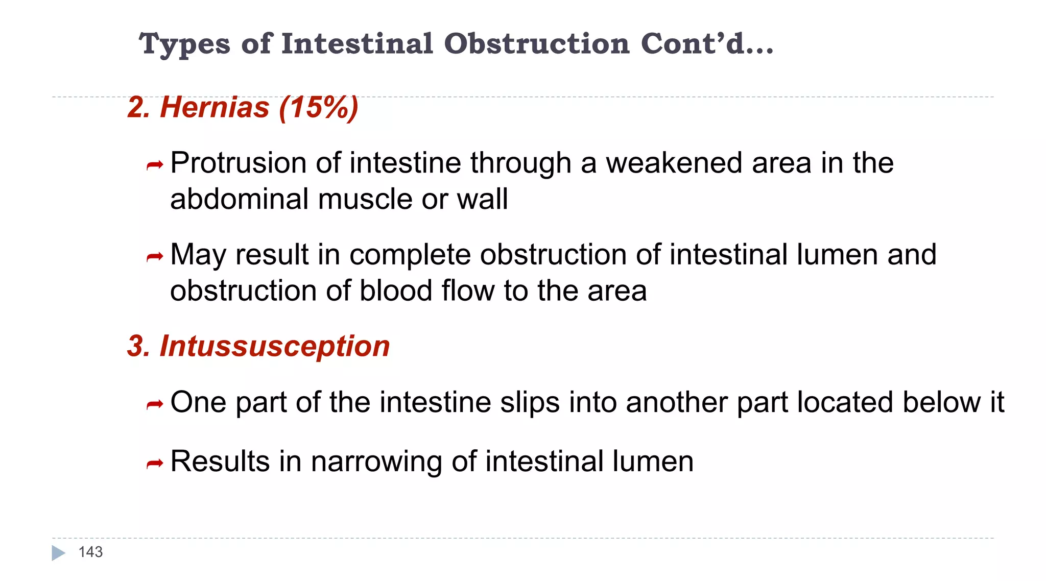 Types of Intestinal Obstruction Cont’d…
143
2. Hernias (15%)
 Protrusion of intestine through a weakened area in the
abdominal muscle or wall
 May result in complete obstruction of intestinal lumen and
obstruction of blood flow to the area
3. Intussusception
 One part of the intestine slips into another part located below it
 Results in narrowing of intestinal lumen
 