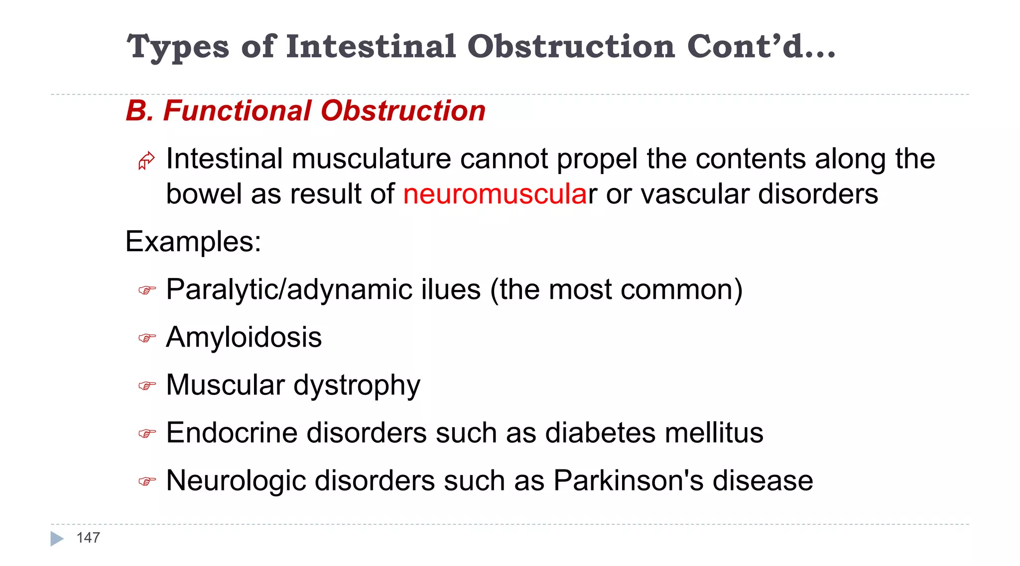Types of Intestinal Obstruction Cont’d…
147
B. Functional Obstruction
 Intestinal musculature cannot propel the contents along the
bowel as result of neuromuscular or vascular disorders
Examples:
 Paralytic/adynamic ilues (the most common)
 Amyloidosis
 Muscular dystrophy
 Endocrine disorders such as diabetes mellitus
 Neurologic disorders such as Parkinson's disease
 
