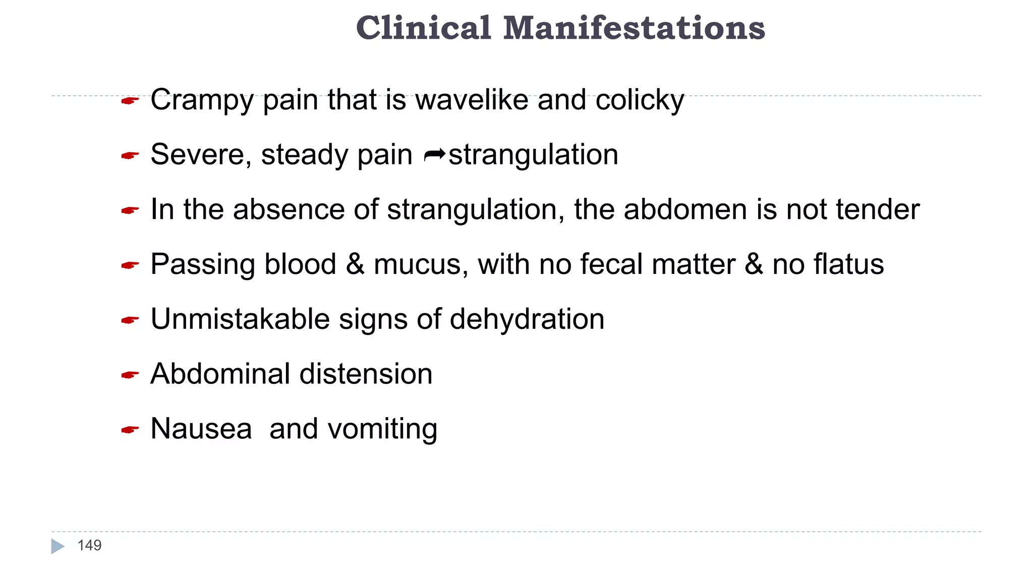 Clinical Manifestations
149
 Crampy pain that is wavelike and colicky
 Severe, steady pain strangulation
 In the absence of strangulation, the abdomen is not tender
 Passing blood & mucus, with no fecal matter & no flatus
 Unmistakable signs of dehydration
 Abdominal distension
 Nausea and vomiting
 