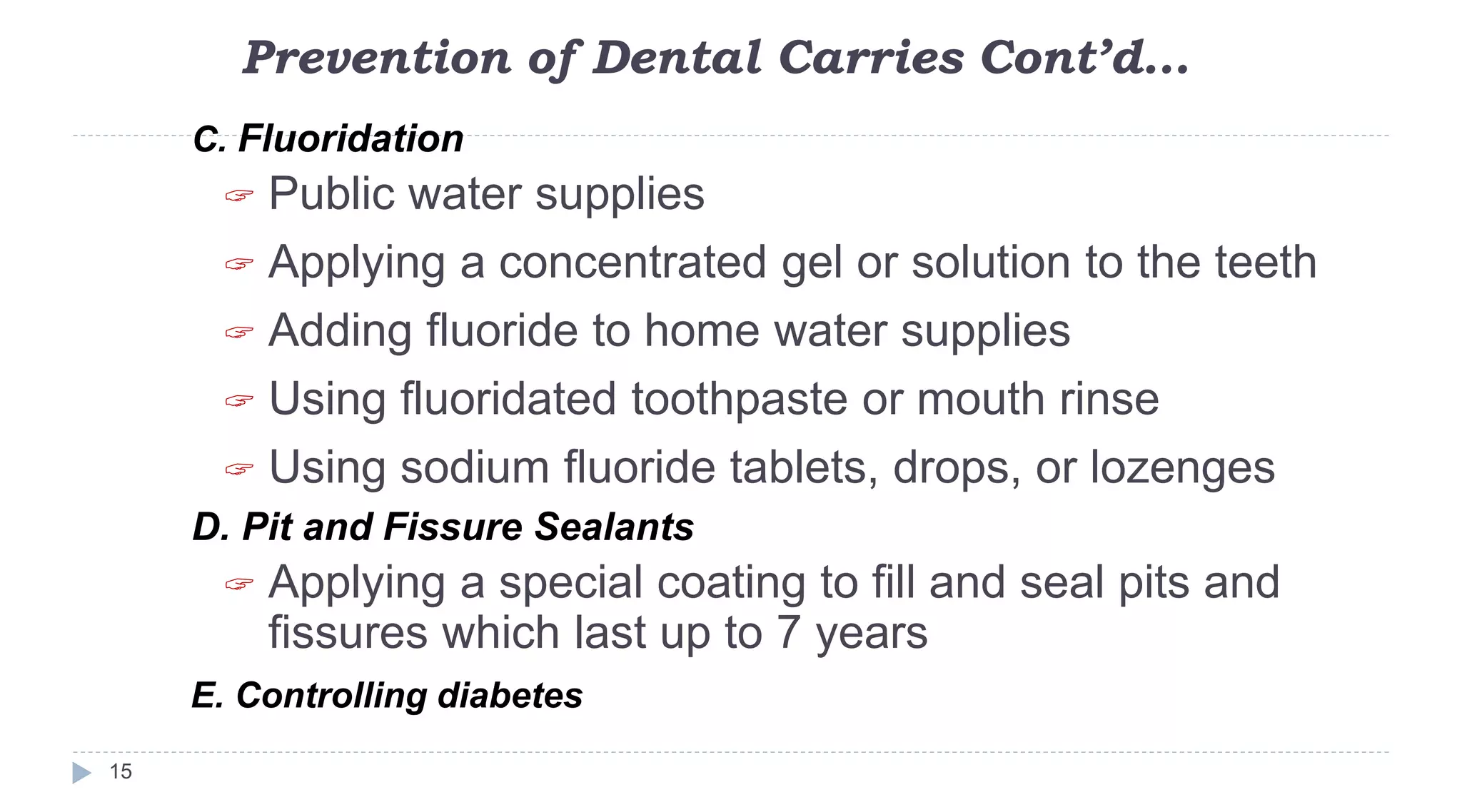 Prevention of Dental Carries Cont’d…
15
C. Fluoridation
 Public water supplies
 Applying a concentrated gel or solution to the teeth
 Adding fluoride to home water supplies
 Using fluoridated toothpaste or mouth rinse
 Using sodium fluoride tablets, drops, or lozenges
D. Pit and Fissure Sealants
 Applying a special coating to fill and seal pits and
fissures which last up to 7 years
E. Controlling diabetes
 