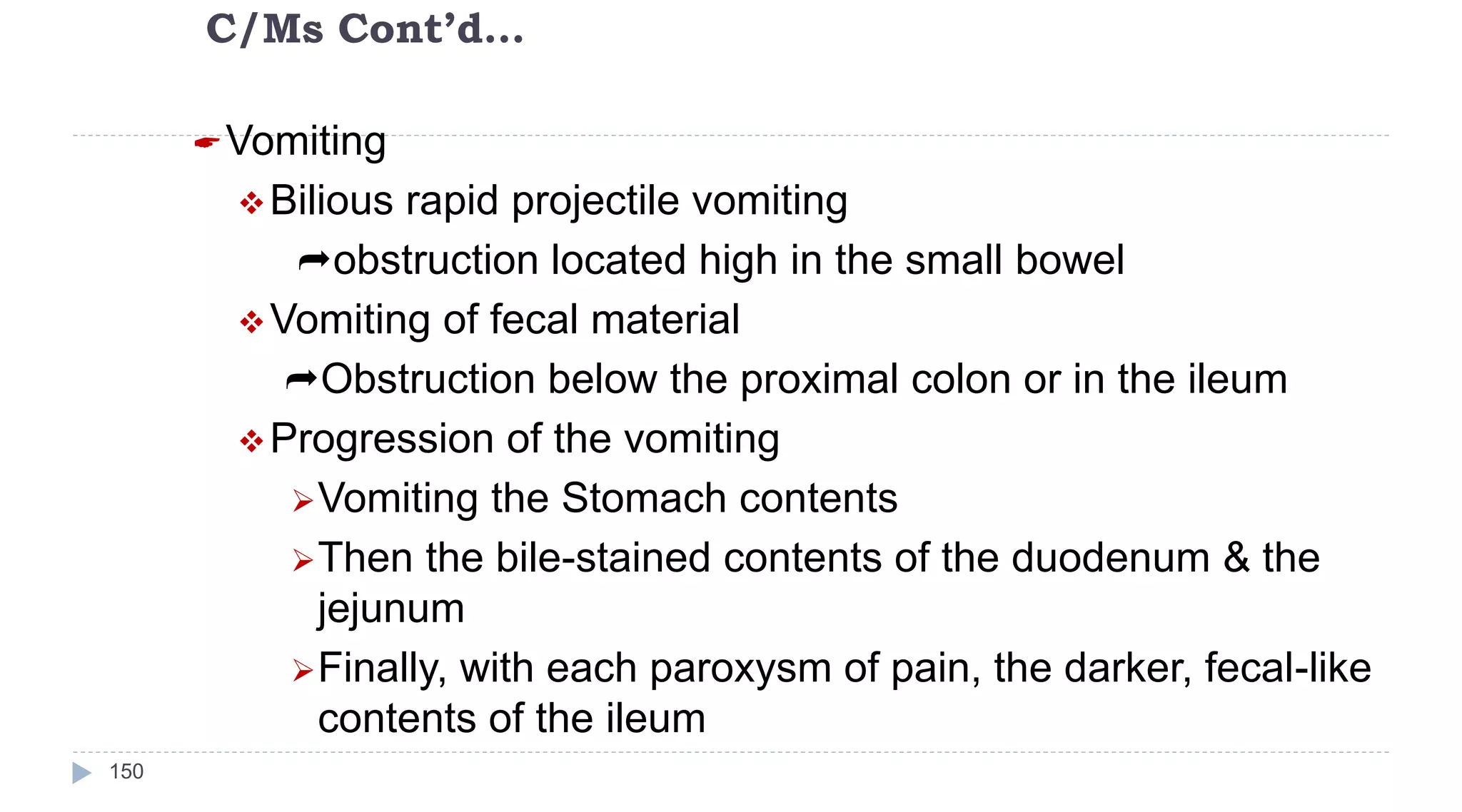 C/Ms Cont’d…
150
Vomiting
Bilious rapid projectile vomiting
obstruction located high in the small bowel
Vomiting of fecal material
Obstruction below the proximal colon or in the ileum
Progression of the vomiting
Vomiting the Stomach contents
Then the bile-stained contents of the duodenum & the
jejunum
Finally, with each paroxysm of pain, the darker, fecal-like
contents of the ileum
 
