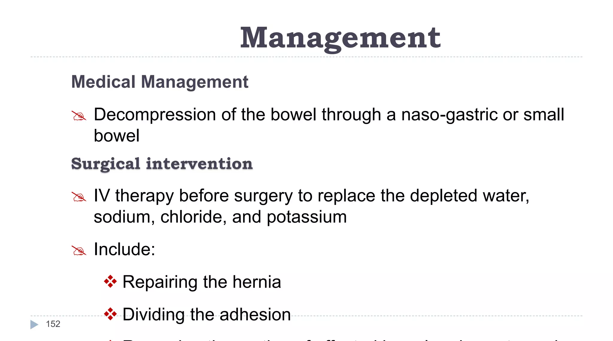 Management
152
Medical Management
 Decompression of the bowel through a naso-gastric or small
bowel
Surgical intervention
 IV therapy before surgery to replace the depleted water,
sodium, chloride, and potassium
 Include:
 Repairing the hernia
 Dividing the adhesion
 
