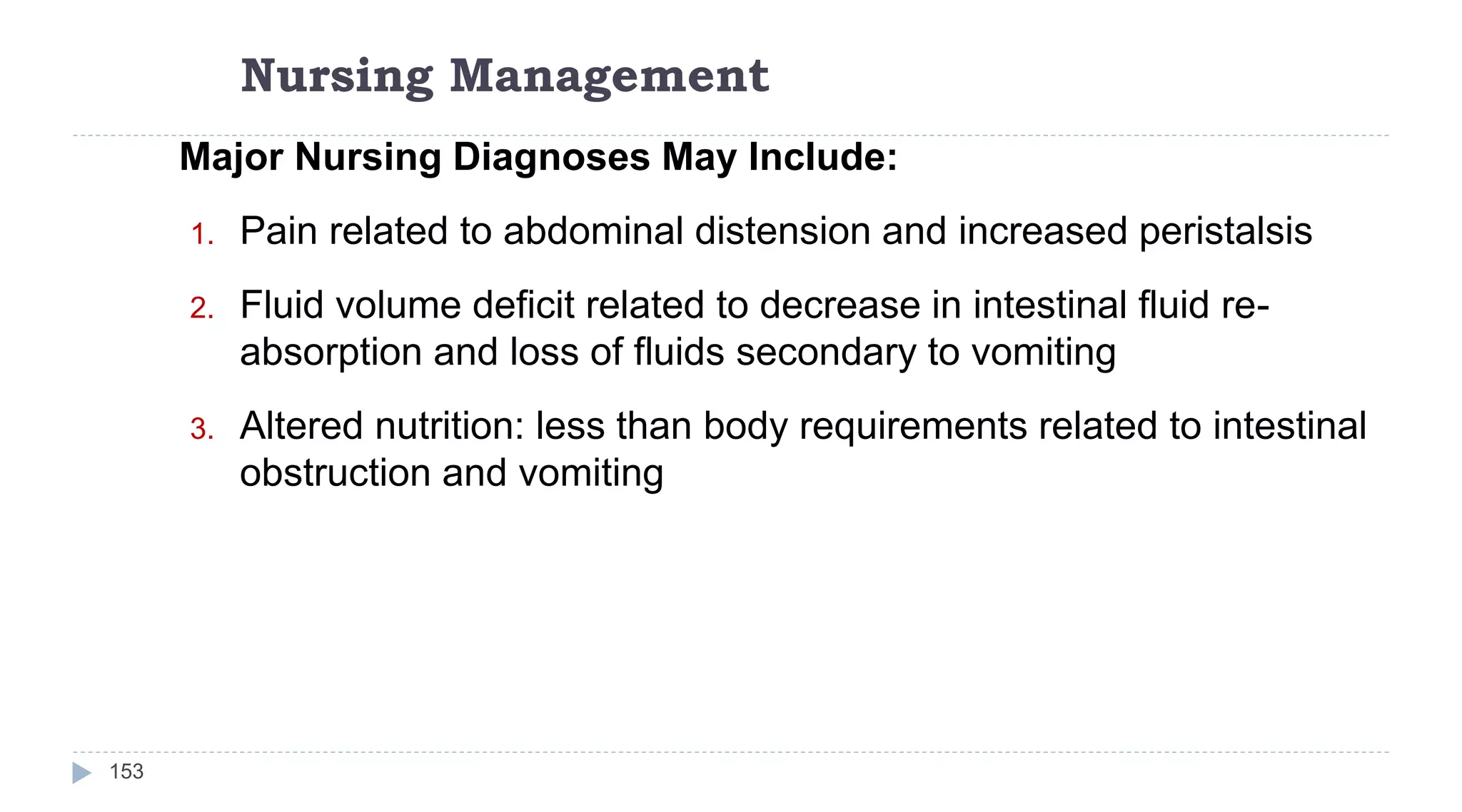 Nursing Management
153
Major Nursing Diagnoses May Include:
1. Pain related to abdominal distension and increased peristalsis
2. Fluid volume deficit related to decrease in intestinal fluid re-
absorption and loss of fluids secondary to vomiting
3. Altered nutrition: less than body requirements related to intestinal
obstruction and vomiting
 