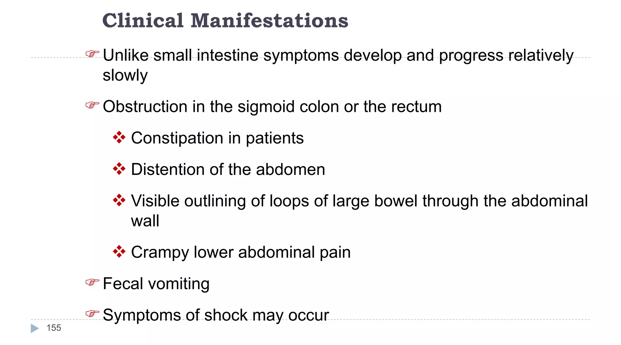 Clinical Manifestations
155
Unlike small intestine symptoms develop and progress relatively
slowly
Obstruction in the sigmoid colon or the rectum
 Constipation in patients
 Distention of the abdomen
 Visible outlining of loops of large bowel through the abdominal
wall
 Crampy lower abdominal pain
Fecal vomiting
Symptoms of shock may occur
 