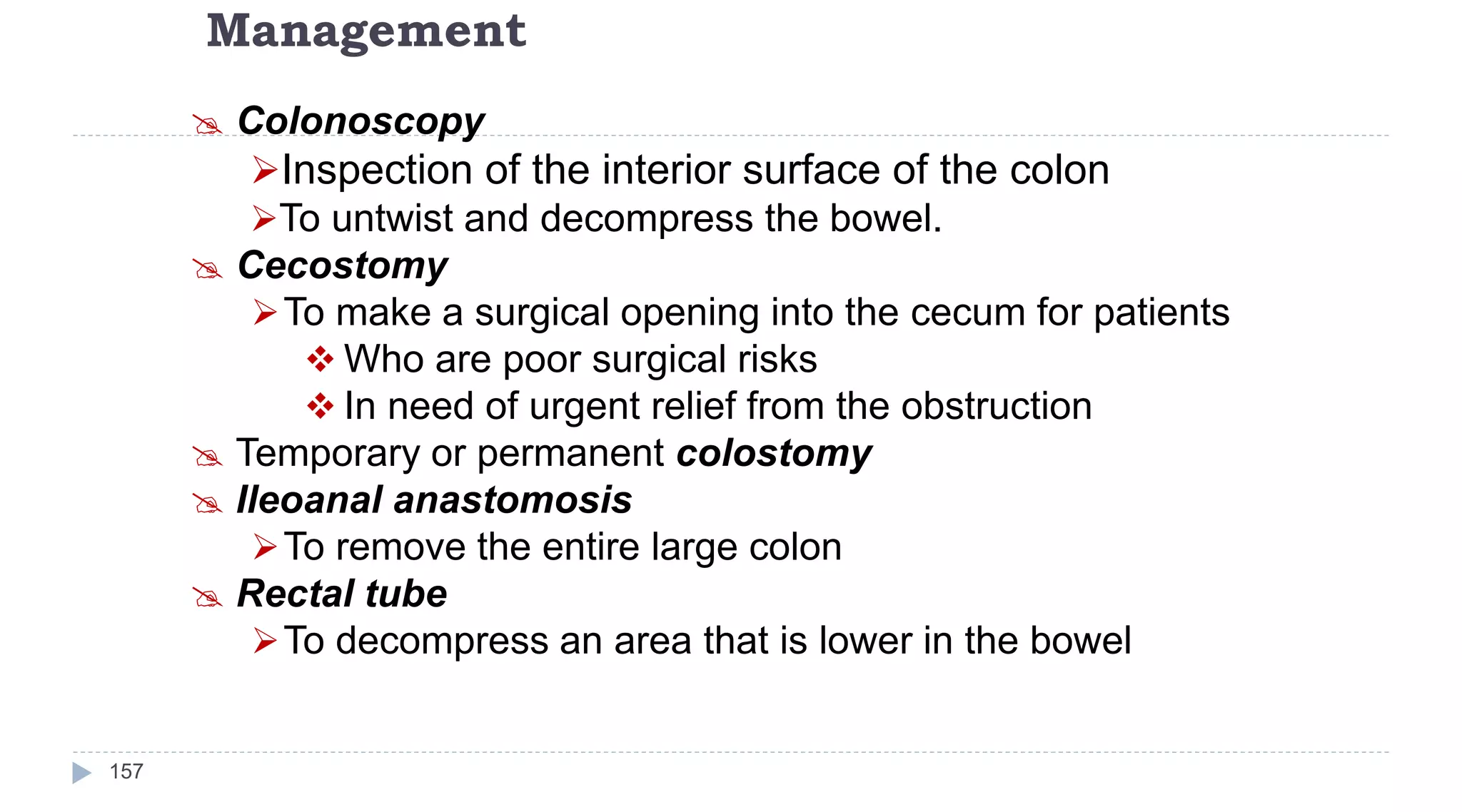 Management
157
 Colonoscopy
Inspection of the interior surface of the colon
To untwist and decompress the bowel.
 Cecostomy
To make a surgical opening into the cecum for patients
 Who are poor surgical risks
 In need of urgent relief from the obstruction
 Temporary or permanent colostomy
 Ileoanal anastomosis
To remove the entire large colon
 Rectal tube
To decompress an area that is lower in the bowel
 