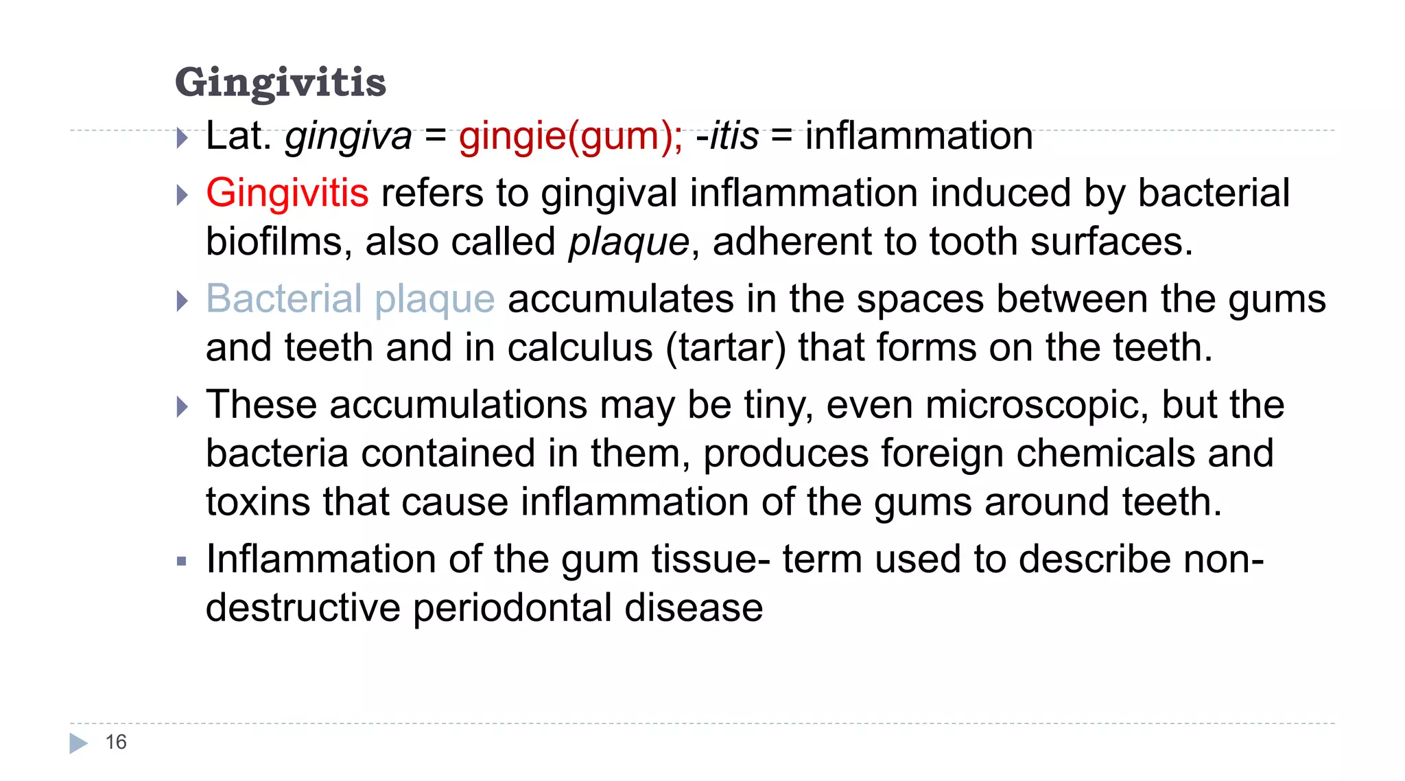 Gingivitis
16
 Lat. gingiva = gingie(gum); -itis = inflammation
 Gingivitis refers to gingival inflammation induced by bacterial
biofilms, also called plaque, adherent to tooth surfaces.
 Bacterial plaque accumulates in the spaces between the gums
and teeth and in calculus (tartar) that forms on the teeth.
 These accumulations may be tiny, even microscopic, but the
bacteria contained in them, produces foreign chemicals and
toxins that cause inflammation of the gums around teeth.
 Inflammation of the gum tissue- term used to describe non-
destructive periodontal disease
 