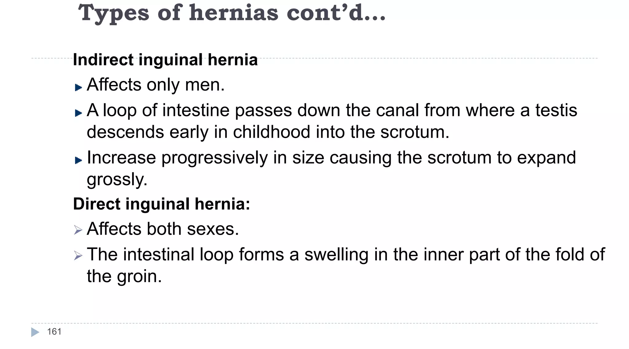 Types of hernias cont’d…
161
Indirect inguinal hernia
Affects only men.
A loop of intestine passes down the canal from where a testis
descends early in childhood into the scrotum.
Increase progressively in size causing the scrotum to expand
grossly.
Direct inguinal hernia:
 Affects both sexes.
 The intestinal loop forms a swelling in the inner part of the fold of
the groin.
 