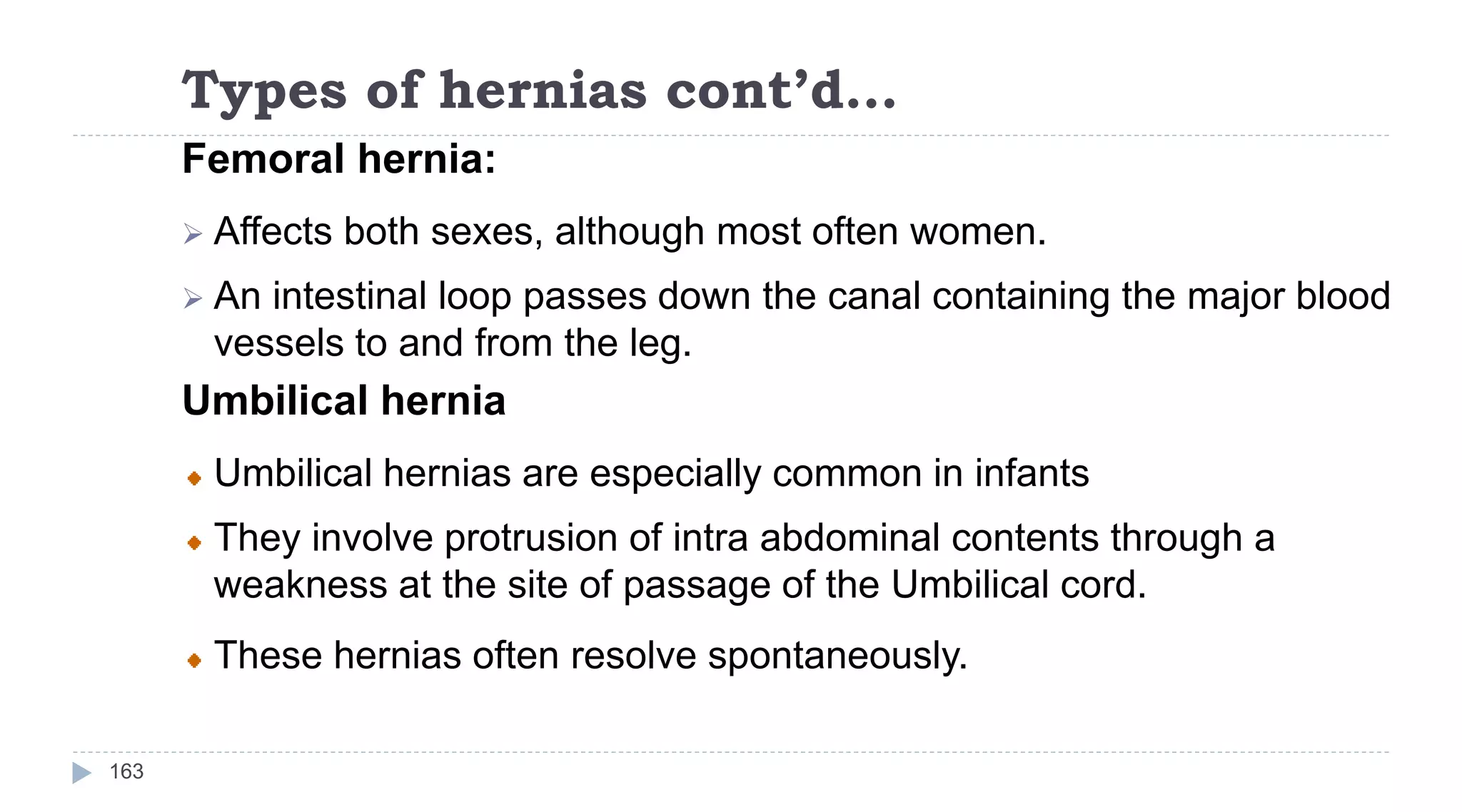 Types of hernias cont’d…
163
Femoral hernia:
 Affects both sexes, although most often women.
 An intestinal loop passes down the canal containing the major blood
vessels to and from the leg.
Umbilical hernia
Umbilical hernias are especially common in infants
They involve protrusion of intra abdominal contents through a
weakness at the site of passage of the Umbilical cord.
These hernias often resolve spontaneously.
 