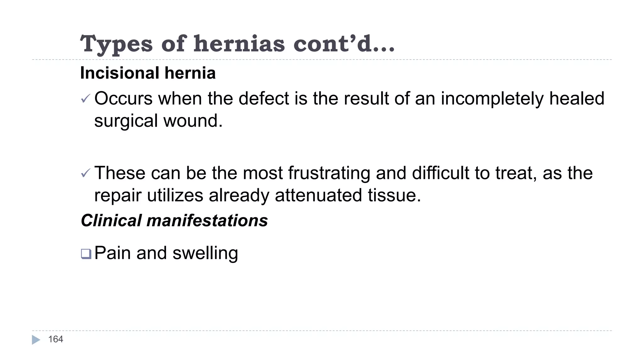 Types of hernias cont’d…
164
Incisional hernia
 Occurs when the defect is the result of an incompletely healed
surgical wound.
 These can be the most frustrating and difficult to treat, as the
repair utilizes already attenuated tissue.
Clinical manifestations
Pain and swelling
 
