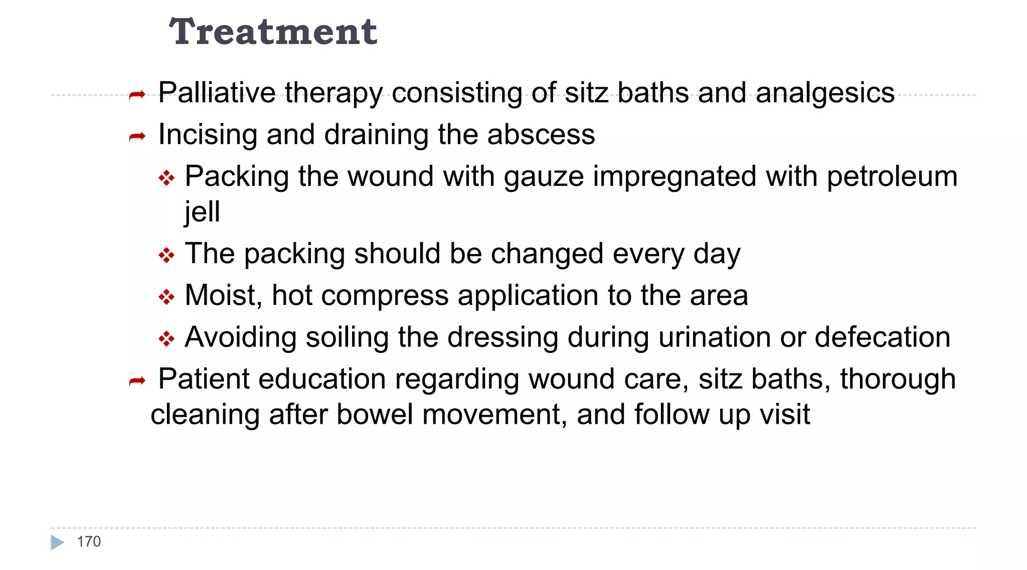 Treatment
170
 Palliative therapy consisting of sitz baths and analgesics
 Incising and draining the abscess
 Packing the wound with gauze impregnated with petroleum
jell
 The packing should be changed every day
 Moist, hot compress application to the area
 Avoiding soiling the dressing during urination or defecation
 Patient education regarding wound care, sitz baths, thorough
cleaning after bowel movement, and follow up visit
 