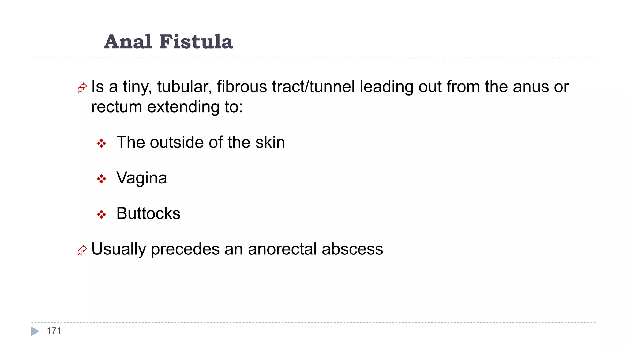 Anal Fistula
171
 Is a tiny, tubular, fibrous tract/tunnel leading out from the anus or
rectum extending to:
 The outside of the skin
 Vagina
 Buttocks
 Usually precedes an anorectal abscess
 