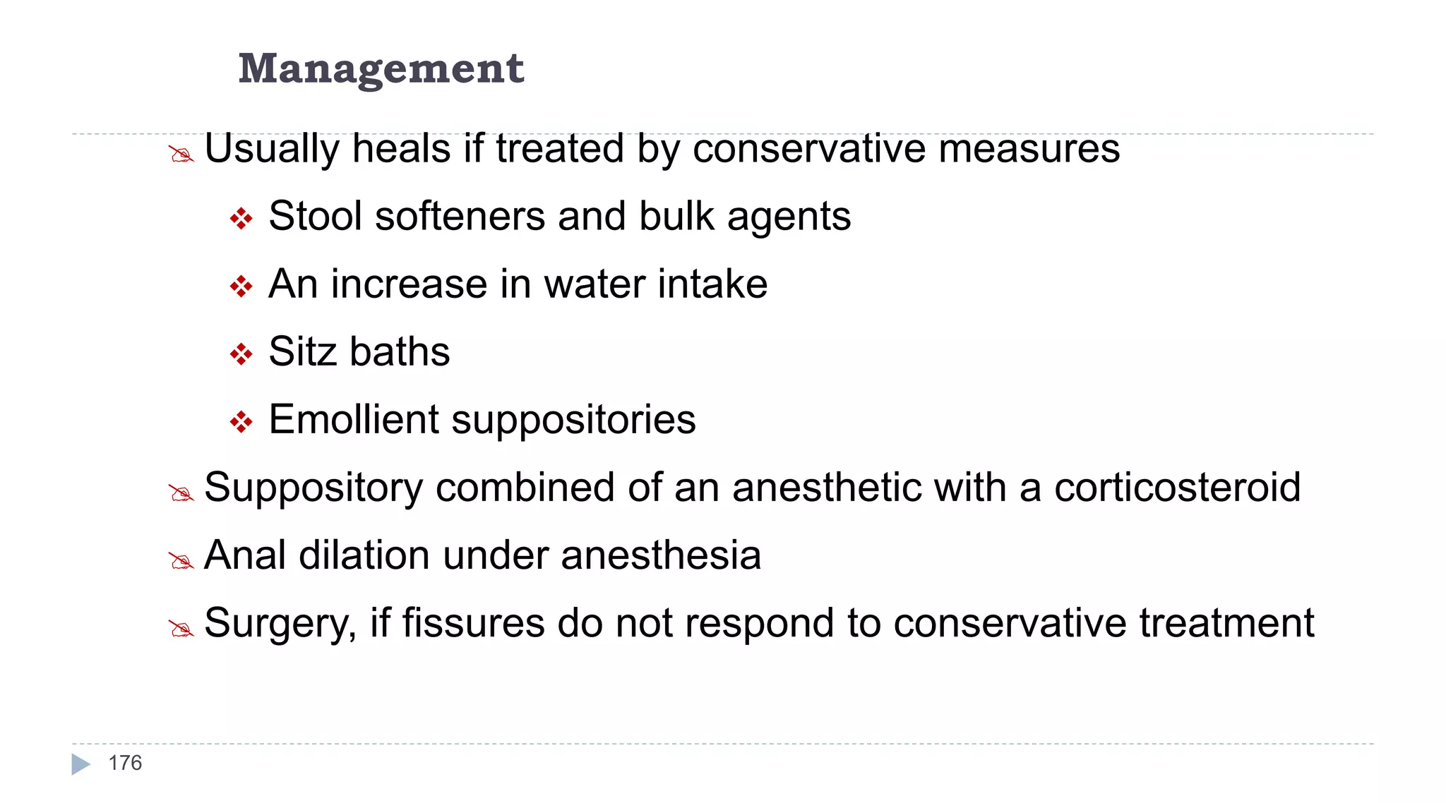 Management
176
 Usually heals if treated by conservative measures
 Stool softeners and bulk agents
 An increase in water intake
 Sitz baths
 Emollient suppositories
 Suppository combined of an anesthetic with a corticosteroid
 Anal dilation under anesthesia
 Surgery, if fissures do not respond to conservative treatment
 