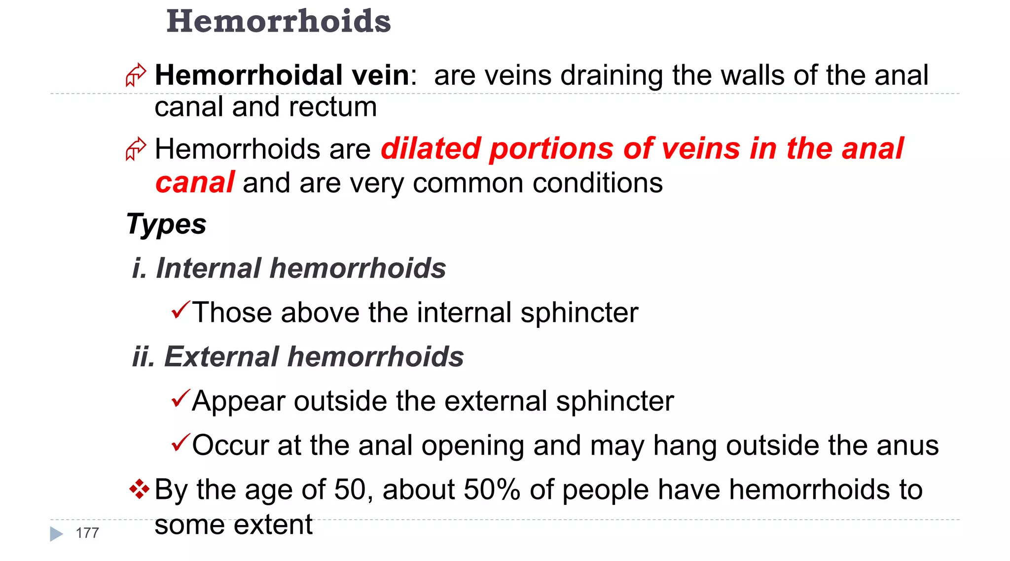 Hemorrhoids
177
 Hemorrhoidal vein: are veins draining the walls of the anal
canal and rectum
 Hemorrhoids are dilated portions of veins in the anal
canal and are very common conditions
Types
i. Internal hemorrhoids
Those above the internal sphincter
ii. External hemorrhoids
Appear outside the external sphincter
Occur at the anal opening and may hang outside the anus
By the age of 50, about 50% of people have hemorrhoids to
some extent
 