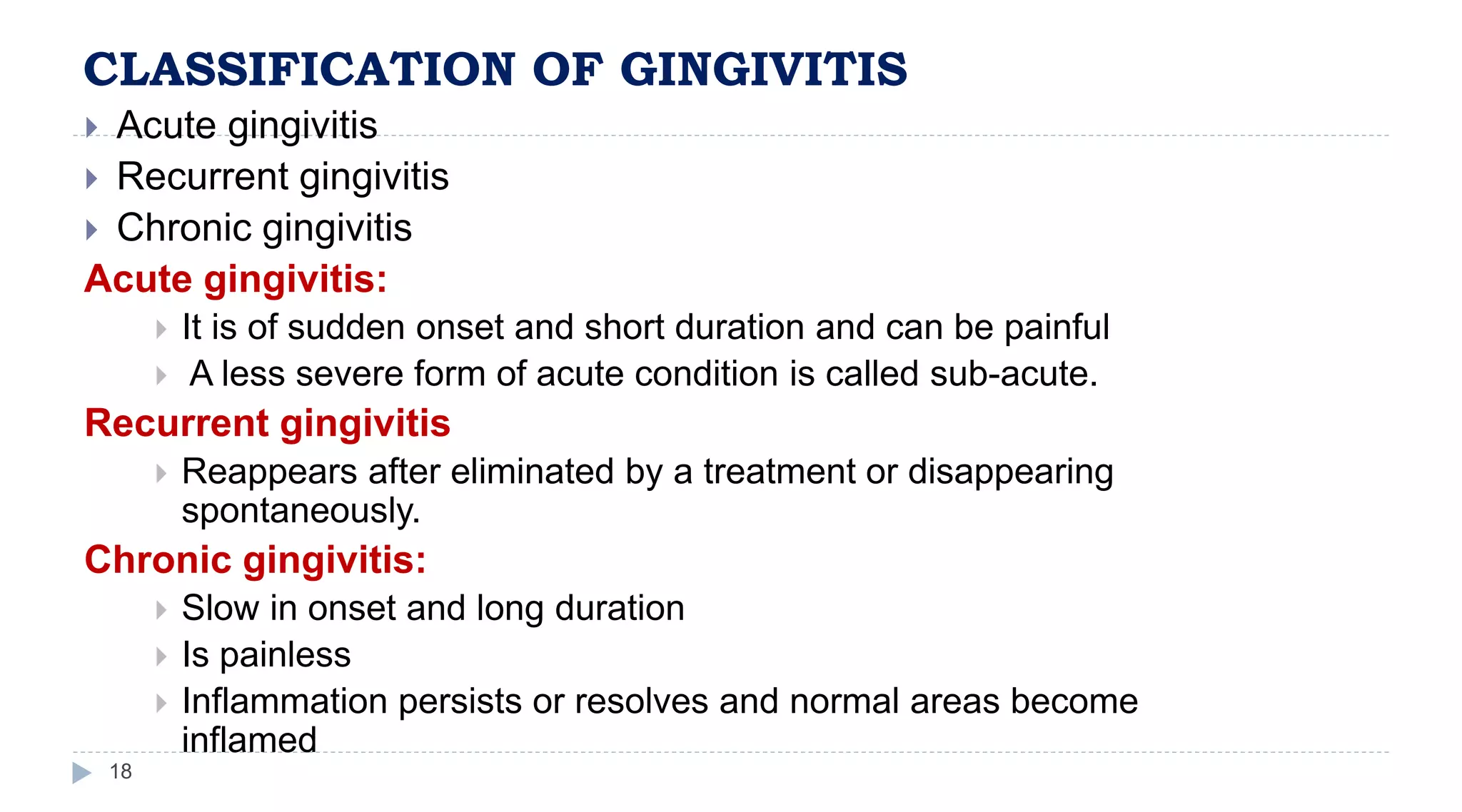 CLASSIFICATION OF GINGIVITIS
18
 Acute gingivitis
 Recurrent gingivitis
 Chronic gingivitis
Acute gingivitis:
 It is of sudden onset and short duration and can be painful
 A less severe form of acute condition is called sub-acute.
Recurrent gingivitis
 Reappears after eliminated by a treatment or disappearing
spontaneously.
Chronic gingivitis:
 Slow in onset and long duration
 Is painless
 Inflammation persists or resolves and normal areas become
inflamed
 