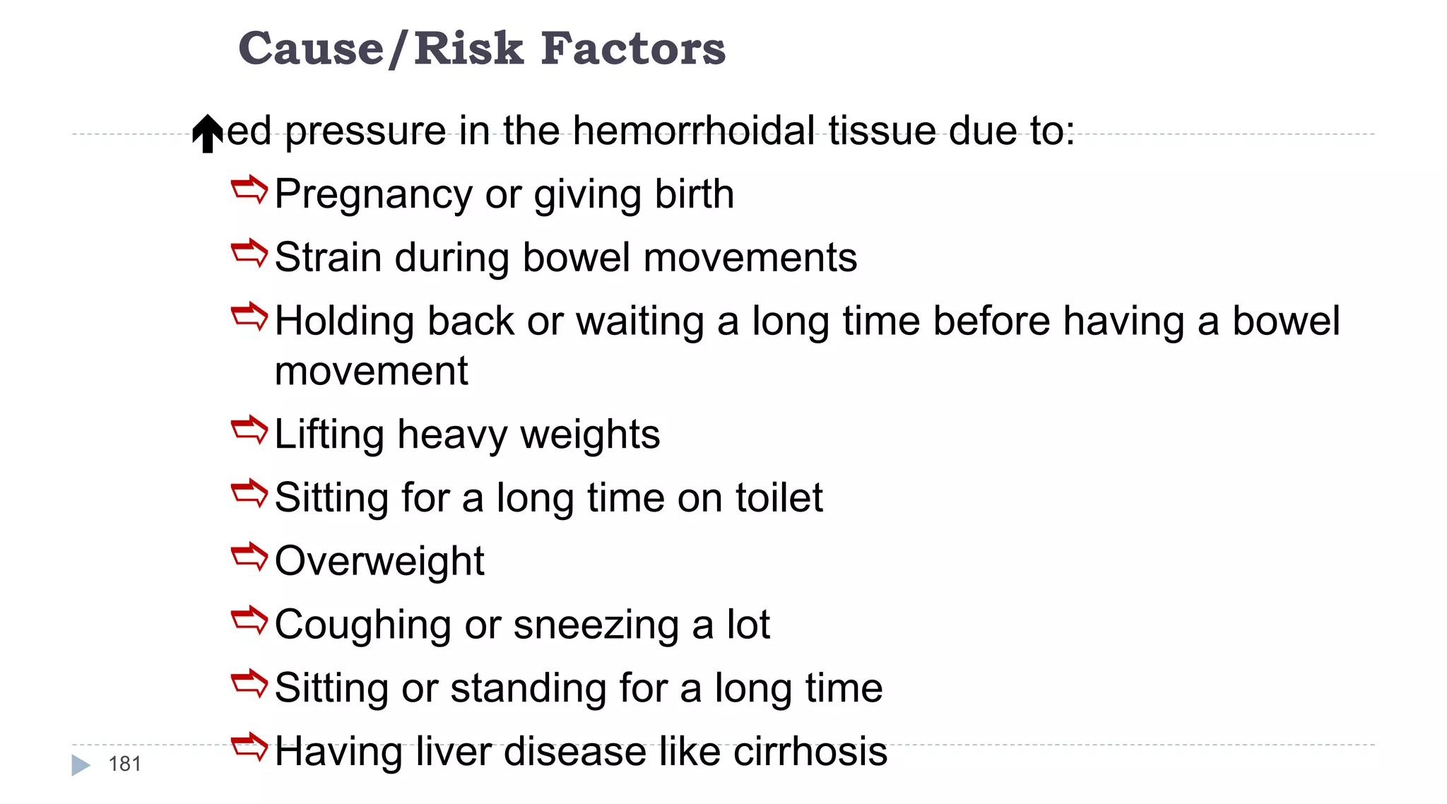 Cause/Risk Factors
181
ed pressure in the hemorrhoidal tissue due to:
Pregnancy or giving birth
Strain during bowel movements
Holding back or waiting a long time before having a bowel
movement
Lifting heavy weights
Sitting for a long time on toilet
Overweight
Coughing or sneezing a lot
Sitting or standing for a long time
Having liver disease like cirrhosis
 