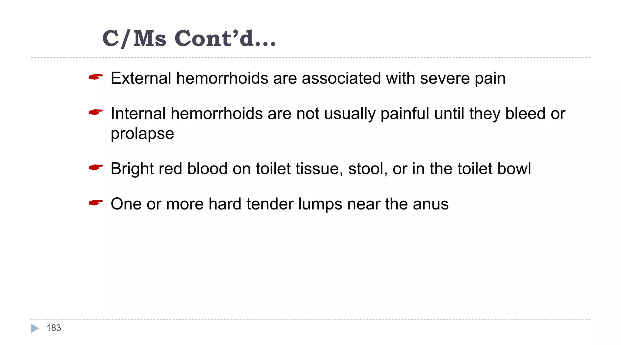 C/Ms Cont’d…
183
 External hemorrhoids are associated with severe pain
 Internal hemorrhoids are not usually painful until they bleed or
prolapse
 Bright red blood on toilet tissue, stool, or in the toilet bowl
 One or more hard tender lumps near the anus
 
