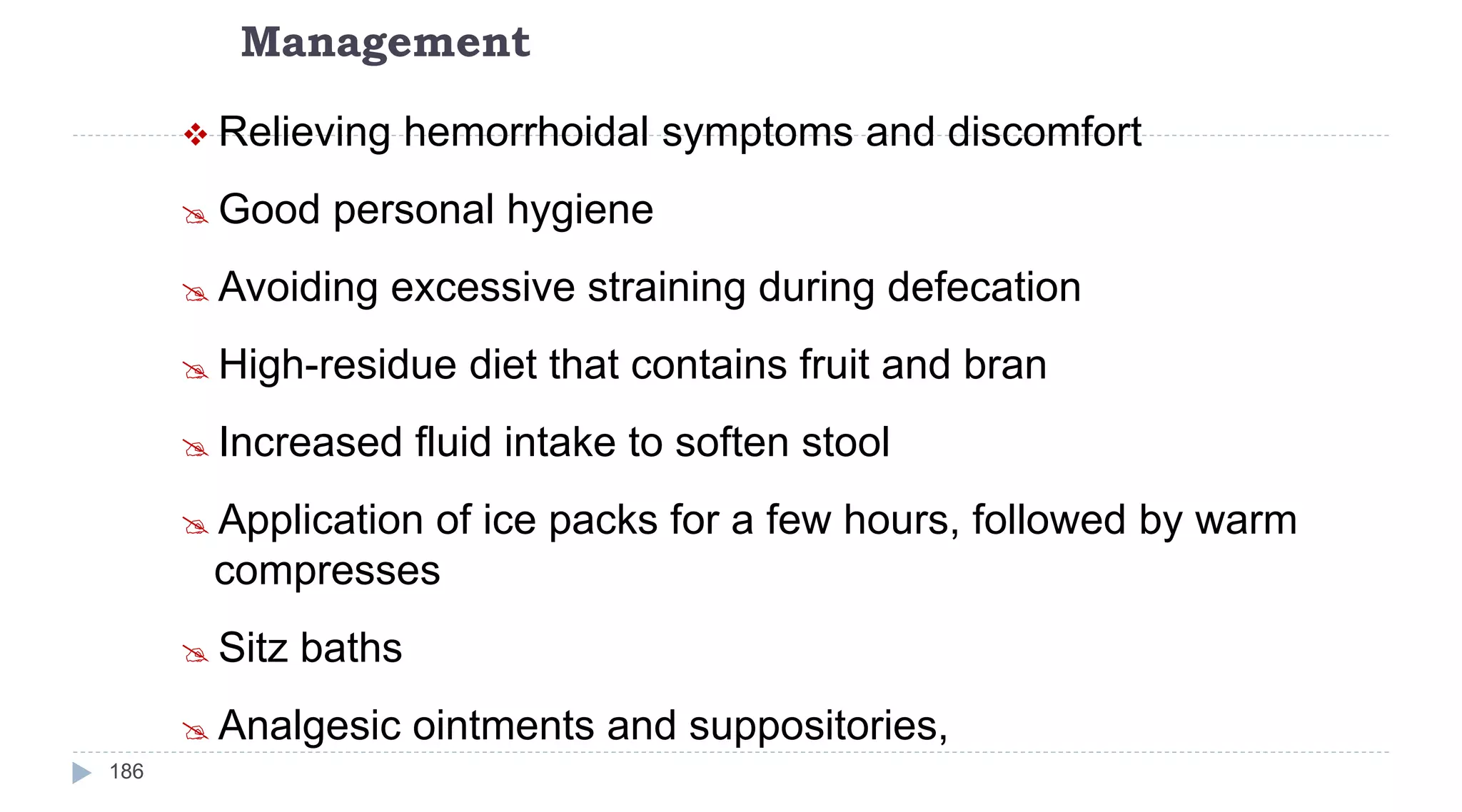 Management
186
 Relieving hemorrhoidal symptoms and discomfort
 Good personal hygiene
 Avoiding excessive straining during defecation
 High-residue diet that contains fruit and bran
 Increased fluid intake to soften stool
 Application of ice packs for a few hours, followed by warm
compresses
 Sitz baths
 Analgesic ointments and suppositories,
 