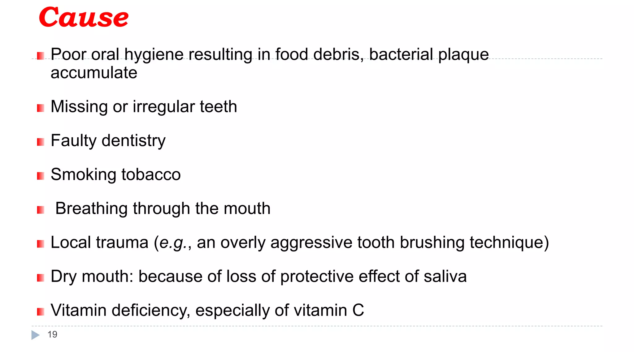 Cause
19
Poor oral hygiene resulting in food debris, bacterial plaque
accumulate
Missing or irregular teeth
Faulty dentistry
Smoking tobacco
Breathing through the mouth
Local trauma (e.g., an overly aggressive tooth brushing technique)
Dry mouth: because of loss of protective effect of saliva
Vitamin deficiency, especially of vitamin C
 