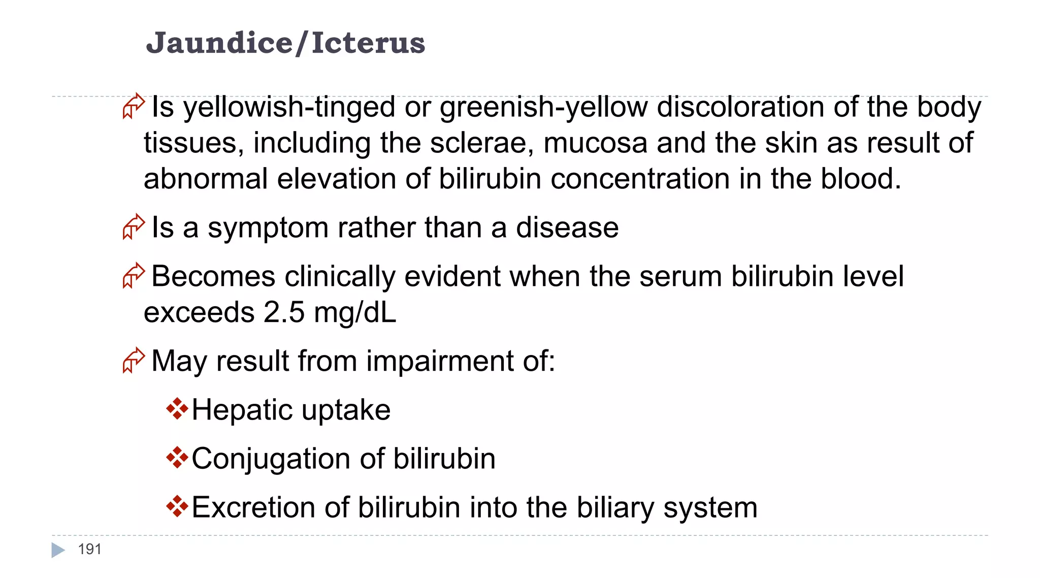 Jaundice/Icterus
191
Is yellowish-tinged or greenish-yellow discoloration of the body
tissues, including the sclerae, mucosa and the skin as result of
abnormal elevation of bilirubin concentration in the blood.
Is a symptom rather than a disease
Becomes clinically evident when the serum bilirubin level
exceeds 2.5 mg/dL
May result from impairment of:
Hepatic uptake
Conjugation of bilirubin
Excretion of bilirubin into the biliary system
 