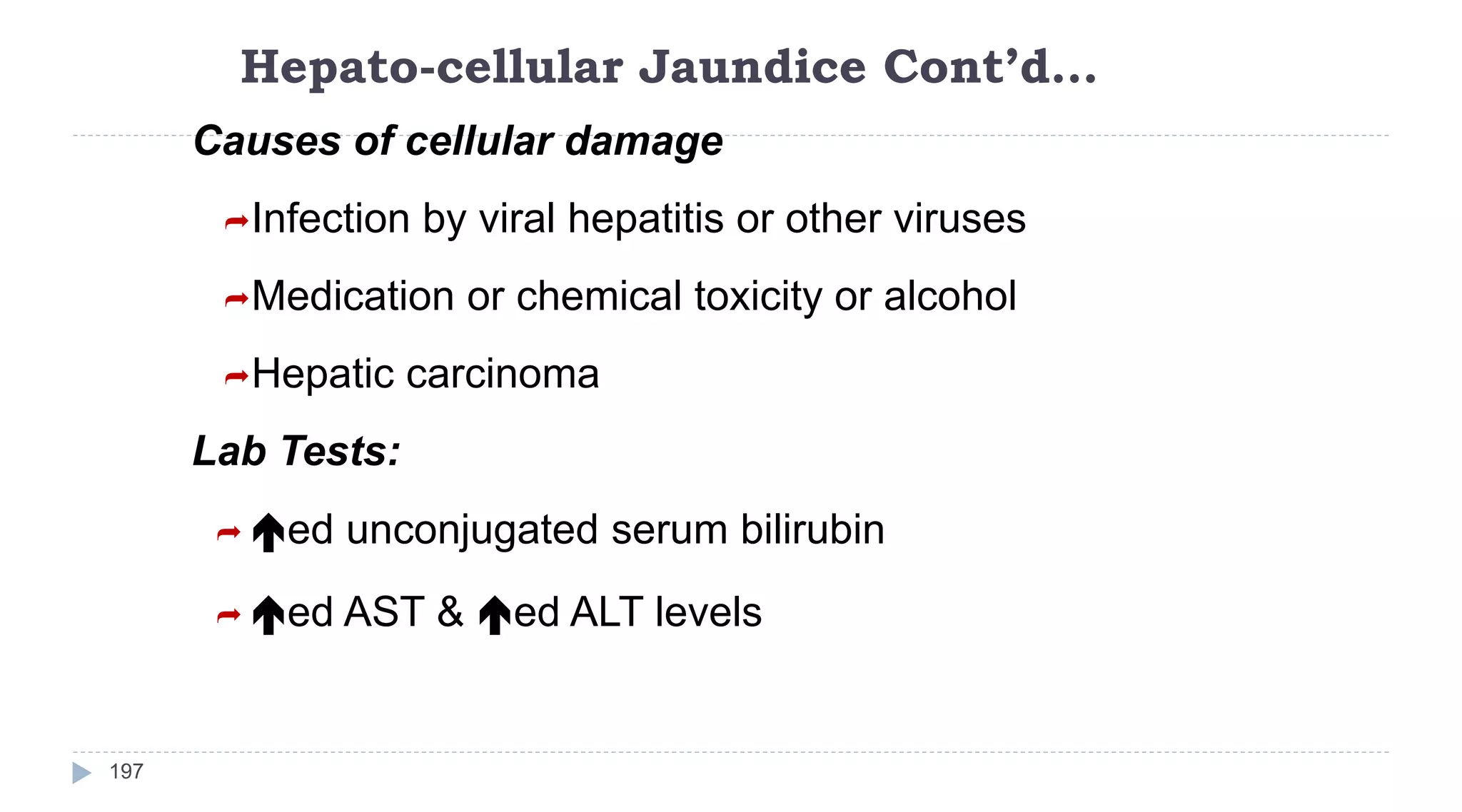Hepato-cellular Jaundice Cont’d…
197
Causes of cellular damage
Infection by viral hepatitis or other viruses
Medication or chemical toxicity or alcohol
Hepatic carcinoma
Lab Tests:
 ed unconjugated serum bilirubin
 ed AST & ed ALT levels
 